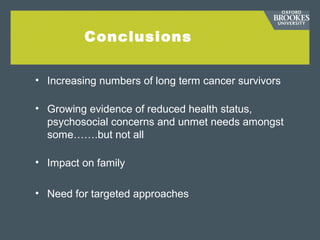 Conclusions
• Increasing numbers of long term cancer survivors
• Growing evidence of reduced health status,
psychosocial concerns and unmet needs amongst
some…….but not all
• Impact on family
• Need for targeted approaches
 