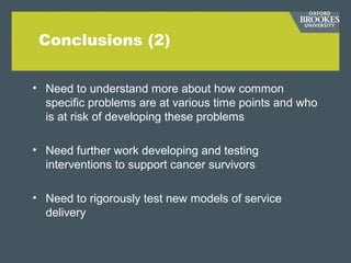 Conclusions (2)
• Need to understand more about how common
specific problems are at various time points and who
is at risk of developing these problems
• Need further work developing and testing
interventions to support cancer survivors
• Need to rigorously test new models of service
delivery
 