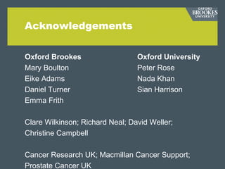 Acknowledgements
Oxford Brookes Oxford University
Mary Boulton Peter Rose
Eike Adams Nada Khan
Daniel Turner Sian Harrison
Emma Frith
Clare Wilkinson; Richard Neal; David Weller;
Christine Campbell
Cancer Research UK; Macmillan Cancer Support;
Prostate Cancer UK
 