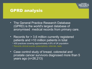 GPRD analysis
• The General Practice Research Database
(GPRD) is the world's largest database of
anonymised medical records from primary care.
• Records for > 3.6 million currently registered
patients and >10 million patients in total
• 450 practices covering approximately 4.6% of UK population
• Records clinical events, prescriptions, referrals, tests
• Case control study of breast, colorectal and
prostate cancer survivors diagnosed more than 5
years ago (n=26,213)
 
