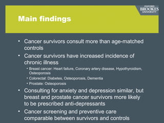 Main findings
• Cancer survivors consult more than age-matched
controls
• Cancer survivors have increased incidence of
chronic illness
• Breast cancer: Heart failure, Coronary artery disease, Hypothyroidism,
Osteoporosis
• Colorectal: Diabetes, Osteoporosis, Dementia
• Prostate: Osteoporosis
• Consulting for anxiety and depression similar, but
breast and prostate cancer survivors more likely
to be prescribed anti-depressants
• Cancer screening and preventive care
comparable between survivors and controls
 