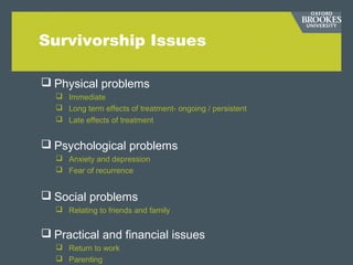 Survivorship Issues
 Physical problems
 Immediate
 Long term effects of treatment- ongoing / persistent
 Late effects of treatment
 Psychological problems
 Anxiety and depression
 Fear of recurrence
 Social problems
 Relating to friends and family
 Practical and financial issues
 Return to work
 Parenting
 