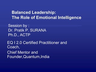 Balanced Leadership:
The Role of Emotional Intelligence
Session by :
Dr. Pratik P. SURANA
Ph.D., ACTP
EQ I 2.0 Certified Practitioner and
Coach,
Chief Mentor and
Founder,Quantum,India
 