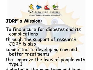 JDRF's Mission: To find a cure for diabetes and its complications  through the support of research. JDRF is also  committed to developing new and better treatments that improve the lives of people with type 1  diabetes in the near term and keep them healthy  while we advance toward a cure.  