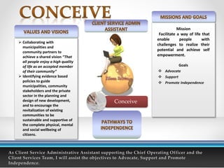  Collaborating with
municipalities and
community partners to
achieve a shared vision “That
all people enjoy a high quality
of life as an accepted member
of their community”
 Identifying evidence based
policies to guide
municipalities, community
stakeholders and the private
sector in the planning and
design of new development,
and to encourage the
revitalization of existing
communities to be
sustainable and supportive of
the complete physical, mental
and social wellbeing of
citizens.
Mission
Facilitate a way of life that
enable people with
challenges to realize their
potential and achieve self
empowerment.
Goals
 Advocate
 Support
 Promote Independence
Conceive
 