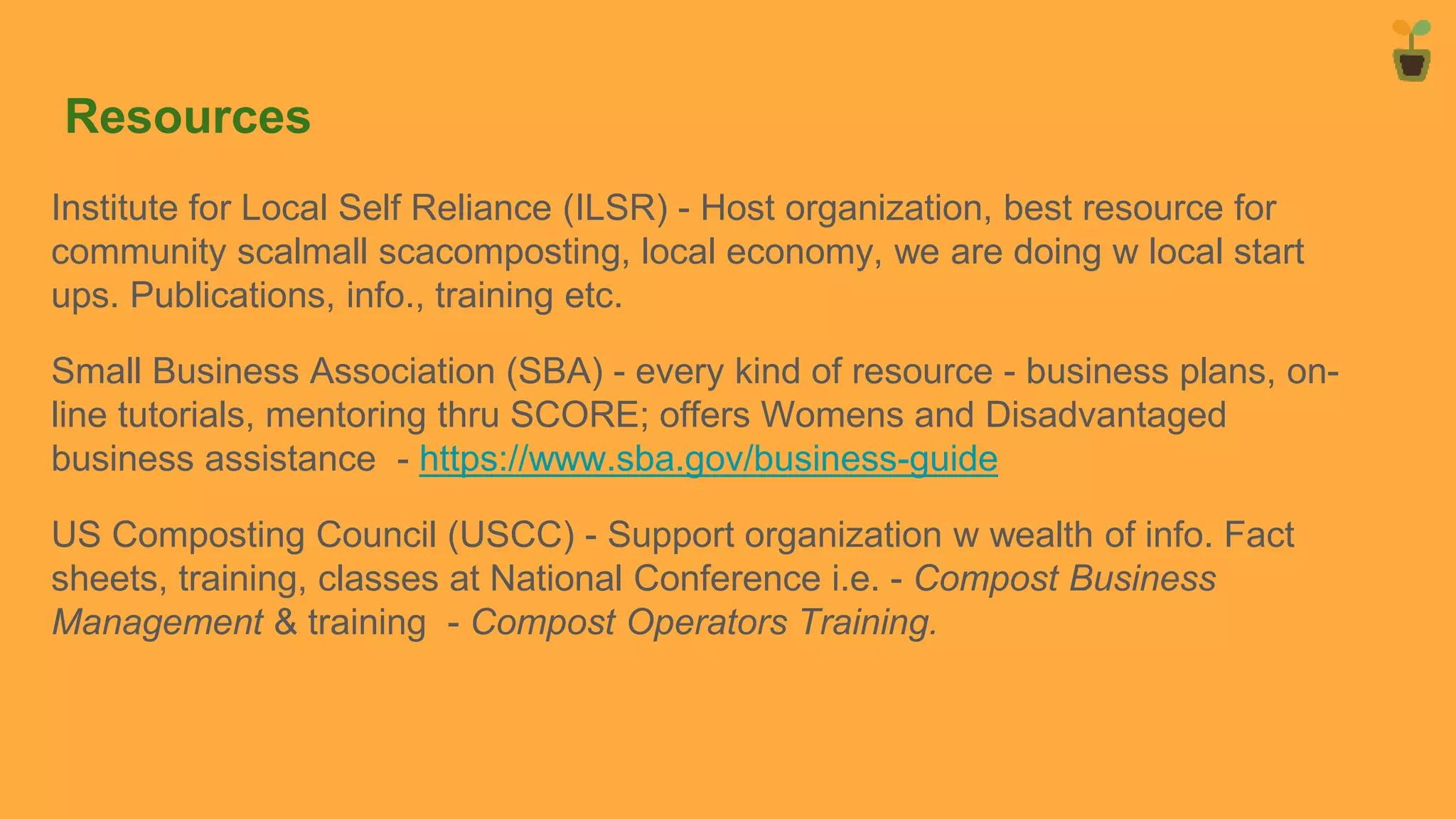Resources
Institute for Local Self Reliance (ILSR) - Host organization, best resource for
community scalmall scacomposting, local economy, we are doing w local start
ups. Publications, info., training etc.
Small Business Association (SBA) - every kind of resource - business plans, on-
line tutorials, mentoring thru SCORE; offers Womens and Disadvantaged
business assistance - https://www.sba.gov/business-guide
US Composting Council (USCC) - Support organization w wealth of info. Fact
sheets, training, classes at National Conference i.e. - Compost Business
Management & training - Compost Operators Training.
 