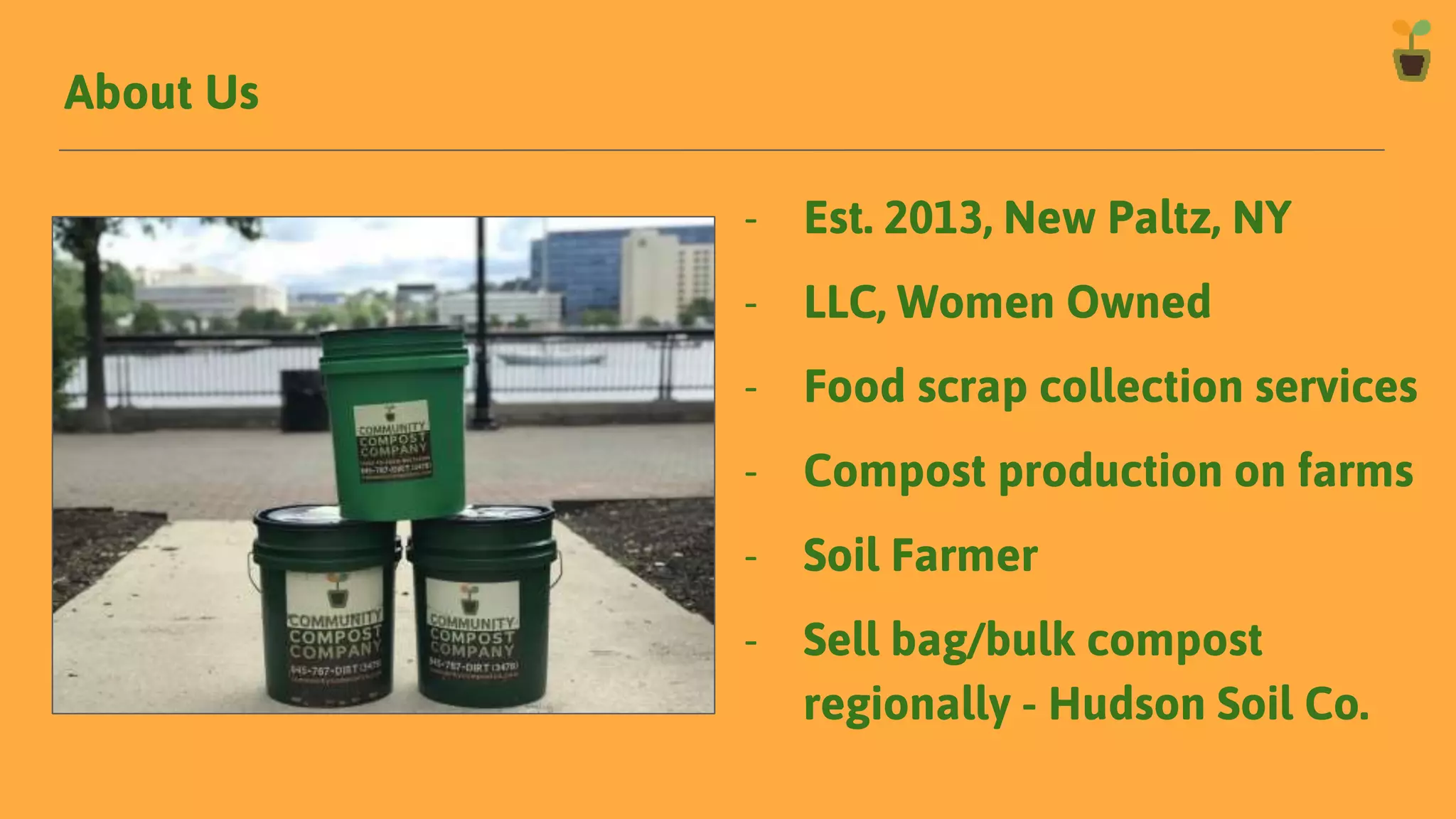 About Us
- Est. 2013, New Paltz, NY
- LLC, Women Owned
- Food scrap collection services
- Compost production on farms
- Soil Farmer
- Sell bag/bulk compost
regionally - Hudson Soil Co.
 