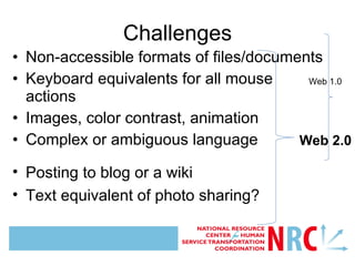 Challenges Non-accessible formats of files/documents Keyboard equivalents for all mouse actions Images, color contrast, animation Complex or ambiguous language Posting to blog or a wiki Text equivalent of photo sharing? Web 1.0 Web 2.0 