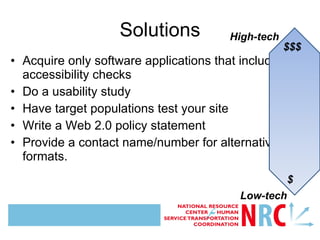 Acquire only software applications that include accessibility checks Do a usability study Have target populations test your site Write a Web 2.0 policy statement Provide a contact name/number for alternative formats. Solutions Image description:Double-headed arrow showing range of cost/ investment for accessible technology  High-tech Low-tech $$$ $ 