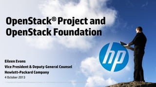 OpenStack® Project and
OpenStack Foundation
Eileen Evans
Vice President & Deputy General Counsel
Hewlett-Packard Company
4 October 2013
© Copyright 2013 Hewlett-Packard Development Company, L.P. The information contained herein is subject to change without notice.

 