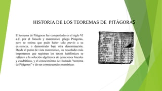 HISTORIA DE LOS TEOREMAS DE PITÁGORAS
El teorema de Pitágoras fue comprobado en el siglo VI
a.C. por el filósofo y matemático griego Pitágoras,
pero se estima que pudo haber sido previo a su
existencia, o demostrado bajo otra denominación.
Desde el punto de vista matemático, las novedades más
importantes que registran los textos babilónicos se
refieren a la solución algebraica de ecuaciones lineales
y cuadráticas, y el conocimiento del llamado "teorema
de Pitágoras" y de sus consecuencias numéricas.
 