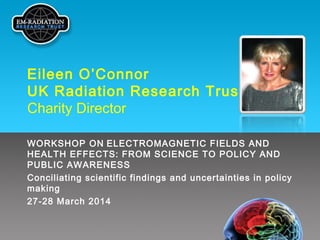 Eileen O’Connor
UK Radiation Research Trust
Charity Director
WORKSHOP ON ELECTROMAGNETIC FIELDS AND
HEALTH EFFECTS: FROM SCIENCE TO POLICY AND
PUBLIC AWARENESS
Conciliating scientific findings and uncertainties in policy
making
27-28 March 2014
 