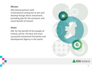 Mission
IDA Ireland partners with
multinational companies to win and
develop foreign direct investment,
providing jobs for the economic and
social benefit of Ireland.
Vision
IDA, for the benefit of the people of
Ireland, will be the best and most
successful Investment Promotion and
Development Agency in the world.
5
 