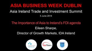 ASIA BUSINESS WEEK DUBLIN
Asia Ireland Trade and Investment Summit
5 June 2014
The Importance of Asia to Ireland’s FDI agenda
Eileen Sharpe,
Director of Growth Markets, IDA Ireland
 