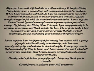 My experience with Lifebushido as well as with my Triangle, Rising
Stars has been very rewarding, interesting, and thought provoking.
When I first applied to Lifebushido I got an opportunity to review the
materials that was posted on its wiki pages and websites. My first
thought-a regular job with the standard responsibilities. I must say that
it wasn’t until I joined a triangle where my assumption proved me
wrong. By joining the Rising Stars Triangle, I got an opportunity to be
creative, innovative, and think outside the box. The projects /tasks I had
to complete so far had truly made me realize that life is about
challenges, growth, and living your passion to the fullest degree.
I must say that I am truly grateful for coming into contact with a group
of people, whether directly or indirectly , who has such
honesty, integrity, and a desire to do what’s right. From group e-mails
that consisted of “getting to know you” I have learned so much about all
of my group members- their hearts, desires, accomplishments, among
other great things.
Finally, what a fabulous group of people. I hope my thank you is
enough.

Great forces to achieve your full greatness

 