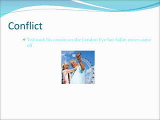 Conflict Ted took his cousin on the London Eye but Salim never came off . 