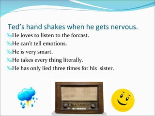 Ted’s hand shakes when he gets nervous. He loves to listen to the forcast. He can’t tell emotions. He is very smart. He takes every thing literally.  He has only lied three times for his  sister. 