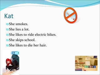 Kat She smokes. She lies a lot. She likes to ride electric bikes. She skips school. She likes to die her hair. 