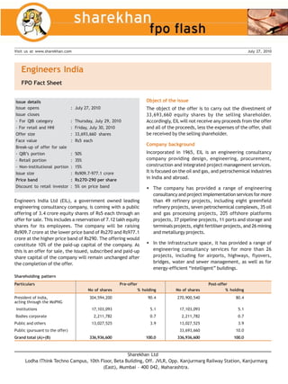 Visit us at www.sharekhan.com                                                                                                  July 27, 2010




   Engineers India
   FPO Fact Sheet


Issue details                                                              Object of the issue
Issue opens                      : July 27, 2010                           The object of the offer is to carry out the divestment of
Issue closes                                                               33,693,660 equity shares by the selling shareholder.
- For QIB category               :   Thursday, July 29, 2010               Accordingly, EIL will not receive any proceeds from the offer
- For retail and HNI             :   Friday, July 30, 2010                 and all of the proceeds, less the expenses of the offer, shall
Offer size                       :   33,693,660 shares                     be received by the selling shareholder.
Face value                       :   Rs5 each
                                                                           Company background
Break-up of offer for sale
- QIB’s portion                  :   50%                                   Incorporated in 1965, EIL is an engineering consultancy
- Retail portion                 :   35%                                   company providing design, engineering, procurement,
- Non-institutional portion      :   15%                                   construction and integrated project management services.
Issue size                       :   Rs909.7-977.1 crore                   It is focused on the oil and gas, and petrochemical industries
Price band                       :   Rs270-290 per share
                                                                           in India and abroad.
Discount to retail investor      :   5% on price band                         The company has provided a range of engineering
                                                                              consultancy and project implementation services for more
Engineers India Ltd (EIL), a government owned leading                         than 49 refinery projects, including eight greenfield
engineering consultancy company, is coming with a public                      refinery projects, seven petrochemical complexes, 35 oil
offering of 3.4 crore equity shares of Rs5 each through an                    and gas processing projects, 205 offshore platforms
offer for sale. This includes a reservation of 7.12 lakh equity               projects, 37 pipeline projects, 11 ports and storage and
shares for its employees. The company will be raising                         terminals projects, eight fertiliser projects, and 26 mining
Rs909.7 crore at the lower price band of Rs270 and Rs977.1                    and metallurgy projects.
crore at the higher price band of Rs290. The offering would
constitute 10% of the paid-up capital of the company. As                      In the infrastructure space, it has provided a range of
this is an offer for sale, the issued, subscribed and paid-up                 engineering consultancy services for more than 26
share capital of the company will remain unchanged after                      projects, including for airports, highways, flyovers,
the completion of the offer.                                                  bridges, water and sewer management, as well as for
                                                                              energy-efficient “intelligent” buildings.
Shareholding pattern
Particulars                                                Pre-offer                                     Post-offer
                                           No of shares                % holding         No of shares             % holding
President of India,                         304,594,200                     90.4          270,900,540                  80.4
acting through the MoPNG
 Institutions                                17,103,093                      5.1           17,103,093                    5.1
Bodies corporate                              2,211,782                      0.7            2,211,782                    0.7
Public and others                            13,027,525                      3.9           13,027,525                    3.9
Public (pursuant to the offer)                                                             33,693,660                  10.0
Grand total (A)+(B)                         336,936,600                    100.0          336,936,600                 100.0



                                                    Sharekhan Ltd
      Lodha iThink Techno Campus, 10th Floor, Beta Building, Off. JVLR, Opp. Kanjurmarg Railway Station, Kanjurmarg
                                        (East), Mumbai – 400 042, Maharashtra.
 