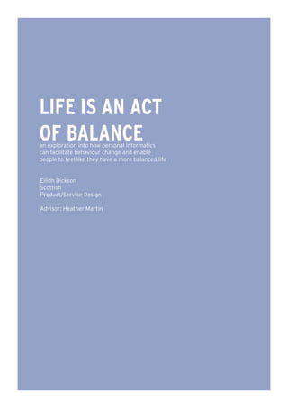 LIFE IS AN ACT
OF BALANCE
an exploration into how personal informatics
can facilitate behaviour change and enable
people to feel like they have a more balanced life


Eilidh Dickson
Scottish
Product/Service Design

Advisor: Heather Martin
 