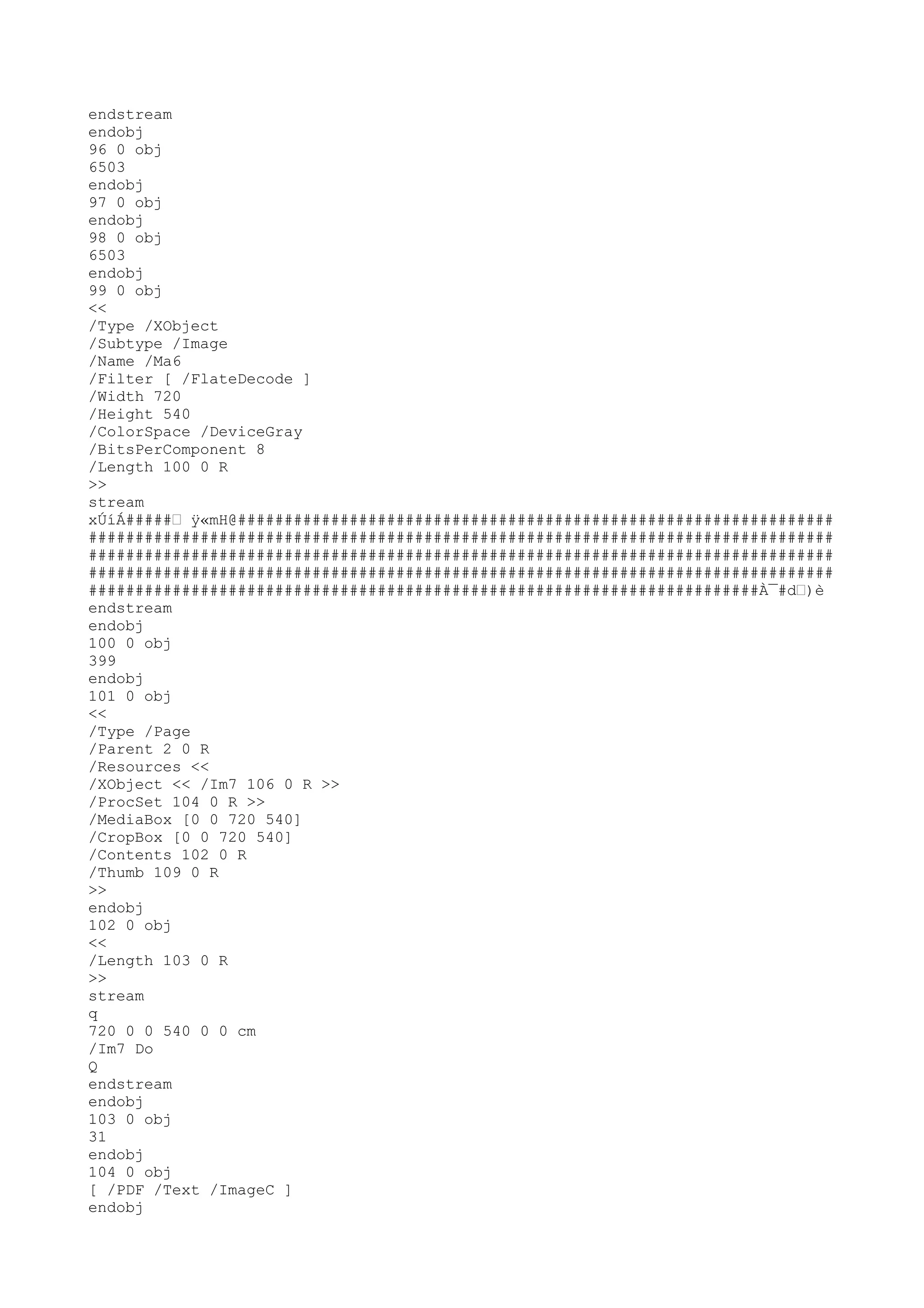 endstream
endobj
96 0 obj
6503
endobj
97 0 obj
endobj
98 0 obj
6503
endobj
99 0 obj
<<
/Type /XObject
/Subtype /Image
/Name /Ma6
/Filter [ /FlateDecode ]
/Width 720
/Height 540
/ColorSpace /DeviceGray
/BitsPerComponent 8
/Length 100 0 R
>>
stream
xÚíÁ#####Ž ÿ«mH@################################################################
################################################################################
################################################################################
################################################################################
########################################################################À¯#dŽ)è
endstream
endobj
100 0 obj
399
endobj
101 0 obj
<<
/Type /Page
/Parent 2 0 R
/Resources <<
/XObject << /Im7 106 0 R >>
/ProcSet 104 0 R >>
/MediaBox [0 0 720 540]
/CropBox [0 0 720 540]
/Contents 102 0 R
/Thumb 109 0 R
>>
endobj
102 0 obj
<<
/Length 103 0 R
>>
stream
q
720 0 0 540 0 0 cm
/Im7 Do
Q
endstream
endobj
103 0 obj
31
endobj
104 0 obj
[ /PDF /Text /ImageC ]
endobj
 