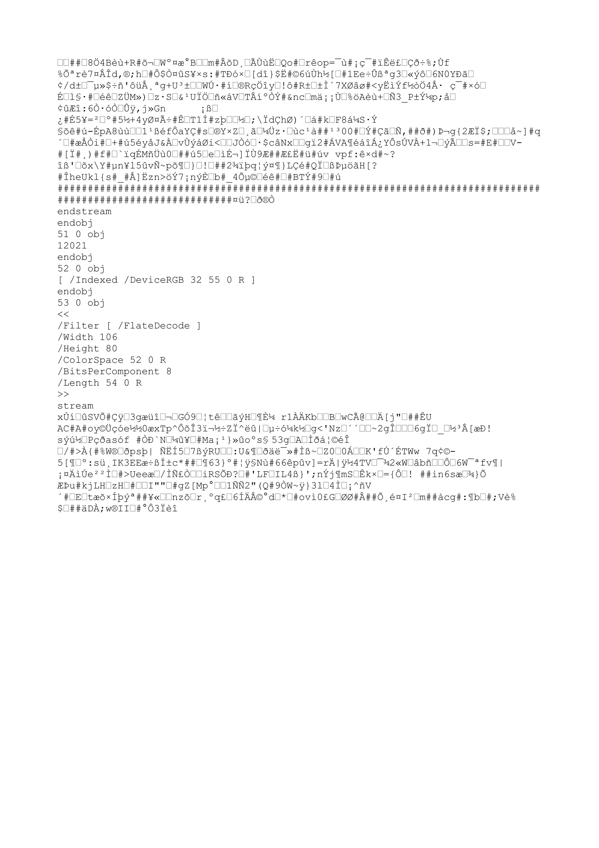 ™™##™8Ö4Bèù+R#õ¬™Wº¤æ°B™™m#ÂõD¸™ÃÙùË™Qo#™rêop=¯ù#¡ç¯#ïÊë£™Çð÷%;Ùf
%Õªrè7¤ÂÎd,®;h™#Ô$Ò¤ûS¥×s:#TÐó×™[dî}$Ë#©6úÙh½[™#1Ee÷Ûßªg3™«ýô™6N0YÐã™
¢/d±™¯µ»$÷ñ'ôüÅ¸ªg+U³±™™WÚ·#í™®RçÖîy™!ô#R±™±Ì´7XØâø#<yËìÝf½òÖ4Å· ç¯#×ó™
É™l§·#™éê™ZÜM»)™z·S™&¹UÏÖ™ñ«áV™TÂíºÒÝ#&nc™mä¡¡Ù™%öAèù+™Ñ3_P±Ý¼p;å™
¢ûÆî:6Ò·óÒ™Ûÿ
,j»Gn ¡ß™
¿#É5¥=²™º#5½+4yØ¤Ã÷#Ê™T1Í#zþ™™½™;ÏdÇhØ)´™á#k™F8á¼S·Ý
§õê#ú-ÉpA8ùù™™1¹ßéfÔaYÇ#s™®Y×Z™¸ã™¼Üz·™ùc¹à##¹³00#™Ý#Çã™Ñ,##ð#)Þ¬g{2ÆÏ$;™™™å~]#q
´™#æÅÒi#™+#ú5éyåJ&À™vÙýáØi<™™JÒó™·$câNx™™gï2#ÁVA¶éáîÁ¿YÔsÚVÀ+1¬™ýÃ™™s=#E#™™V-
#[Ï#¸)#f#™`ïqÉMñÜù0™##ú5™e™ìÉ¬]ÏÙ9Æ##Æ£Ë#ü#úv vpf:ê×d#~?
îß'™õxY#µn¥l5ûvÑ~põ¶™}™!™##2¾ïþq¦ý¤¶}LÇé#QÏ™ßÞµöãH[?
#ÎheUkl{s#_#Å]Ëzn>öÝ7¡nýÈ™b#_4Õµ©™éê#™#BTÝ#9™#ú
################################################################################
#############################¤ü?™ð®Ò
endstream
endobj
51 0 obj
12021
endobj
52 0 obj
[ /Indexed /DeviceRGB 32 55 0 R ]
endobj
53 0 obj
<<
/Filter [ /FlateDecode ]
/Width 106
/Height 80
/ColorSpace 52 0 R
/BitsPerComponent 8
/Length 54 0 R
>>
stream
xÚí™ûSVÕ#Çÿ
™3gæüî™¬™GÓ9™¦tê™™ãýH™¶È¼ r1ÀÄKb™™B™wCÃ@™™Ä[j"™##ÊU
AC#A#oy©Üçóe½½0æxTp^ÔõÎ3ï¬½÷ZÏ^ëû|™µ÷ó¼k½™g<'Nz™´´™™~2gÎ™™™6gÏ™_™½³Â[æÐ!
sýú½™Pçðasóf #ÒÐ`N™¼û¥™#Ma¡¹}»ûoºs§ 53g™A™Ìðá¦©éÎ
™/#>À{#%W®™ðpsþ| ÑËÍ5™7ßýRU™™:U&¶™ðäë¯»#Ìß~™Z0™0Á™™K'fÚ´ÉTWw 7q¢©-
5[¶™º:sü¸IK3EEæ÷ßÍ±c*##™¶63}º#¦ÿ
§Nù#66êpûv]=rÄ|ÿ
½4TV™¯¾2«W™âbñ™™Ô™6W¯ªfv¶|
¡¤ÄìÚe²²Ì™#>Ueeæ™/ÌÑ£Ò™™iRSÕÐ?™#'LF™IL4ß}';nÝj¶mS™Êk×™={Ô™! ##in6sæ™¾}Õ
ÆÞu#kjLH™zH™#™™I""™#gZ[Mp°™™1ÑÑ2"(Q#9ÒW~ÿ
}3l™4Ì™¡^ñV
´#™E™tæõ×Íþýª##¥«™™nzõ™r¸ºq£™6ÍÄÅ©°d™*™#ovì0£G™ØØ#Â##Õ¸é¤I²™m##àcg#:¶b™#;Vè%
$™##äDÀ;w®II™#°Ô3Ïèî
 