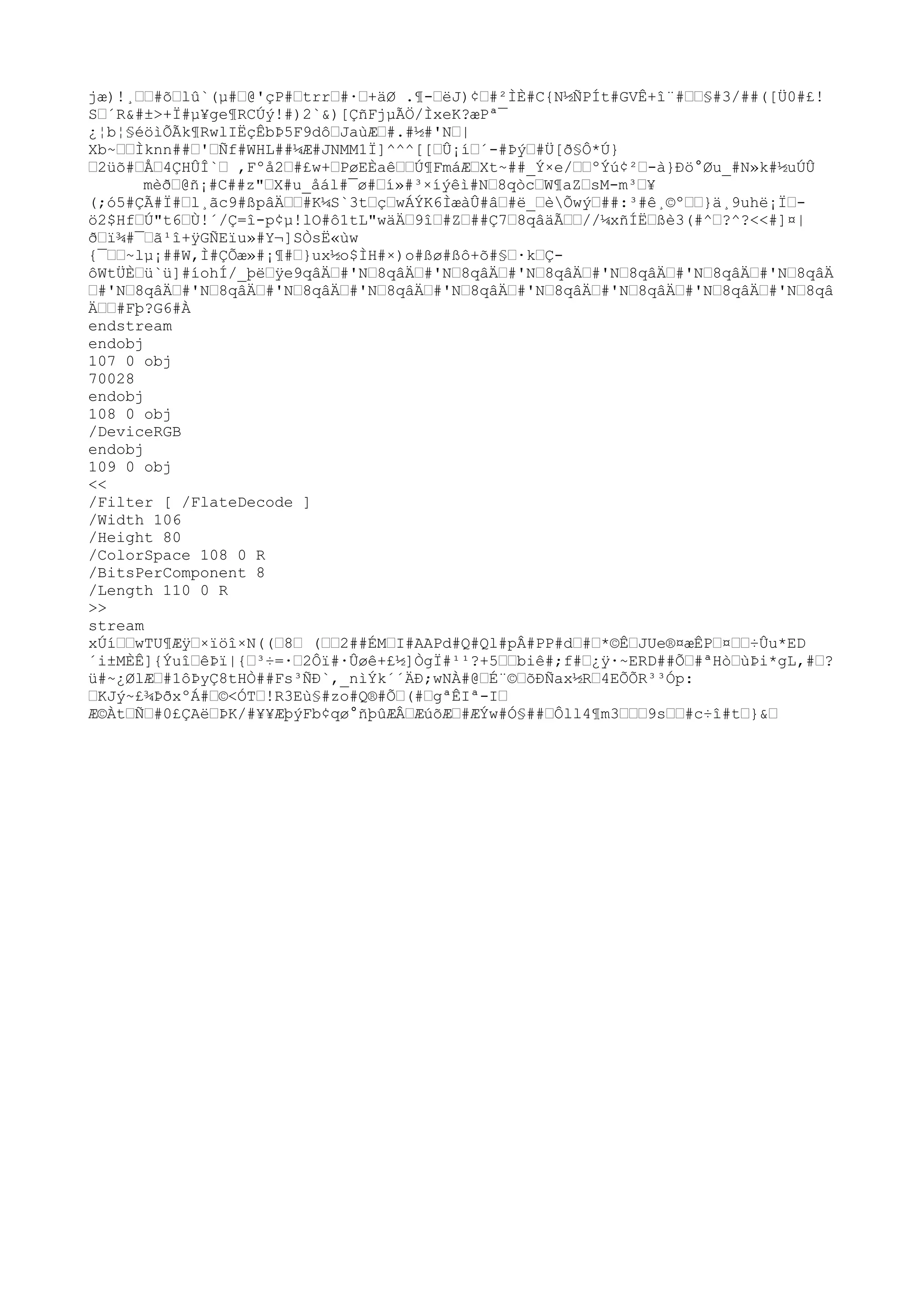 jæ)!¸ŽŽ#õŽlû`(µ#Ž@'çP#ŽtrrŽ#·Ž+äØ .¶-ŽëJ)¢Ž#²ÌÈ#C{N½ÑPÍt#GVÊ+î¨#ŽŽ§#3/##([Ü0#£!
SŽ´R&#±>+Ï#µ¥ge¶RCÚý!#)2`&)[ÇñFjµÃÖ/ÌxeK?æPª¯
¿¦b¦§éöìÕÃk¶RwlIËçÊbÞ5F9dôŽJaùÆŽ#.#½#'NŽ|
Xb~ŽŽÌknn##Ž'ŽÑf#WHL##¼Æ#JNMM1Ï]^^^[[ŽÛ¡íŽ´-#ÞýŽ#Ü[ð
§Ô*Ú}
Ž2üõ#ŽÅŽ4ÇHÛÎ`Ž ,Fºå2Ž#£w+ŽPøEÈaêŽŽÚ¶FmáÆŽXt~##_Ý×e/ŽŽºÝú¢²Ž-à}Ðö°Øu_#N»k#½uÚÛ
mèð
Ž@ñ¡#C##z"ŽX#u_åál#¯ø#Ží»#³×íýêì#NŽ8qòcŽW¶aZŽsM-m³Ž¥
(;ó5#ÇÃ#Ï#Žl¸ãc9#ßpâÄŽŽ#K¼S`3tŽçŽwÁÝK6ÌæàÛ#âŽ#ë_ŽèÕwýŽ##:³#ê¸©ºŽŽ}ä¸9uhë¡ÏŽ-
ö2$HfŽÚ"t6ŽÙ!´/Ç=î-p¢µ!lO#ô1tL"wäÄŽ9îŽ#ZŽ##Ç7Ž8qâäÃŽŽ//¼xñÍËŽßè3(#^Ž?^?<<#]¤|
ð
Žï¾#¯Žã¹î+ÿGÑEïu»#Y¬]SÒsË«ùw
{¯ŽŽ~lµ¡##W,Ì#ÇÕæ»#¡¶#Ž}ux½o$ÌH#×)o#ßø#ßô+õ#§Ž·kŽÇ-
ôWtÜÈŽü`ü]#íohÍ/_þëŽÿe9qâÄŽ#'NŽ8qâÄŽ#'NŽ8qâÄŽ#'NŽ8qâÄŽ#'NŽ8qâÄŽ#'NŽ8qâÄŽ#'NŽ8qâÄ
Ž#'NŽ8qâÄŽ#'NŽ8qâÄŽ#'NŽ8qâÄŽ#'NŽ8qâÄŽ#'NŽ8qâÄŽ#'NŽ8qâÄŽ#'NŽ8qâÄŽ#'NŽ8qâÄŽ#'NŽ8qâ
ÄŽŽ#Fþ?G6#À
endstream
endobj
107 0 obj
70028
endobj
108 0 obj
/DeviceRGB
endobj
109 0 obj
<<
/Filter [ /FlateDecode ]
/Width 106
/Height 80
/ColorSpace 108 0 R
/BitsPerComponent 8
/Length 110 0 R
>>
stream
xÚíŽŽwTU
¶ÆÿŽ×ïöî×N((Ž8Ž (ŽŽ2##ÉMŽI#AAPd#Q#Ql#pÂ#PP#dŽ#Ž*©ÊŽJU
e®¤æÊPŽ¤ŽŽ÷Ûu*ED
´i±MÈÊ]{ÝuîŽêÞï|{Ž³÷=·Ž2Ôï#·Ûøê+£½]ÒgÏ#¹¹?+5ŽŽbiê#;f#Ž¿ÿ·~ERD##ÕŽ#ªHòŽùÞi*gL,#Ž?
ü#~¿ØlÆŽ#1ôÞyÇ8tHÒ##Fs³ÑÐ`,_nìÝk´´ÄÐ;wNÀ#@ŽÉ¨©ŽõÐÑax½RŽ4EÕÕR³³Óp:
ŽKJý~£¾Þð
xºÁ#Ž©<ÓTŽ!R3Eù§#zo#Q®#ÕŽ(#ŽgªÊIª-IŽ
Æ©ÀtŽÑŽ#0£ÇAëŽÞK/#¥¥ÆþýFb¢qø°ñþûÆÂŽÆúõÆŽ#ÆÝw#Ó§##ŽÔll4¶m3ŽŽŽ9sŽŽ#c÷î#tŽ}&Ž
 