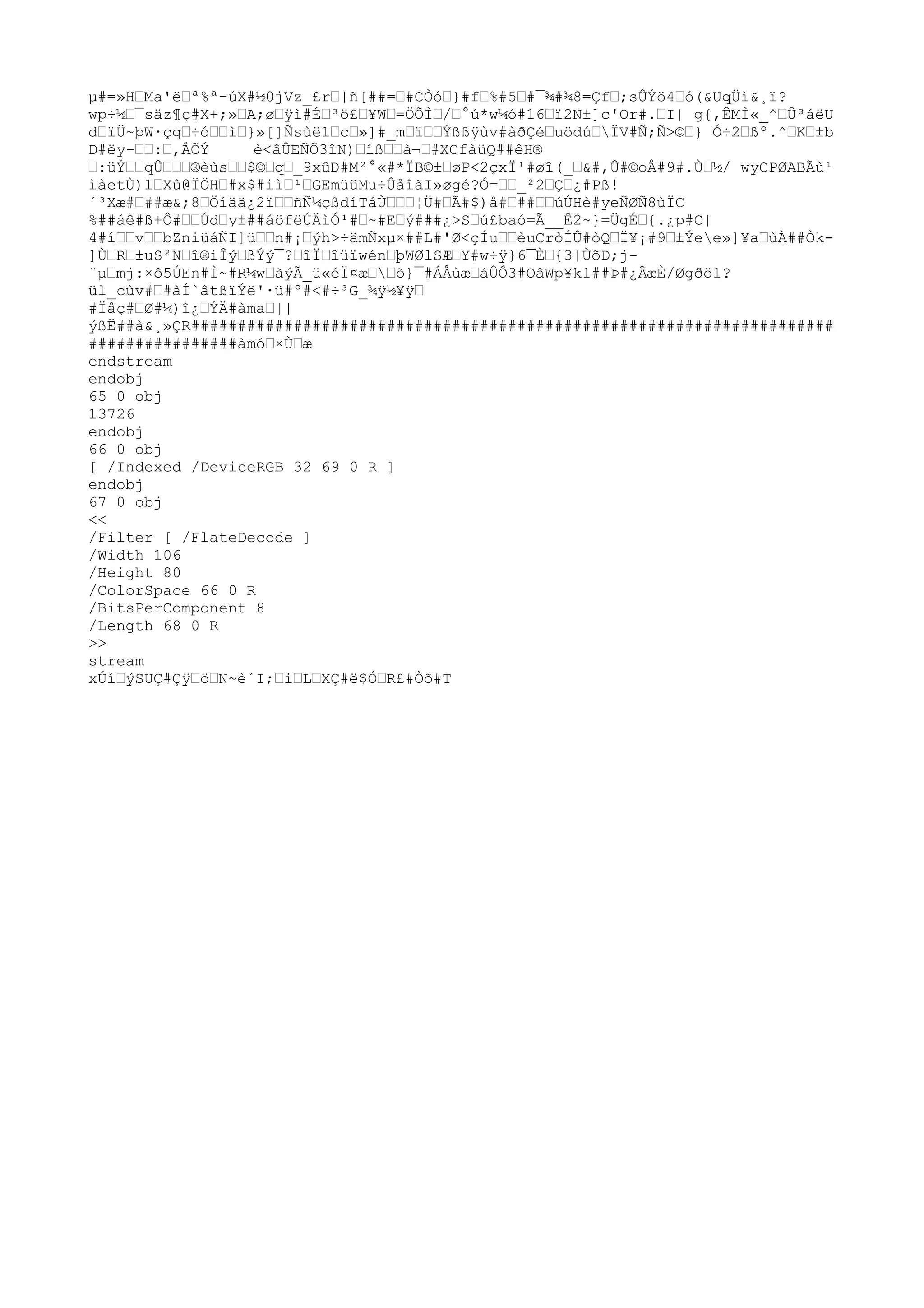 µ#=»H™Ma'ë™ª%ª-úX#½0jVz_£r™|ñ[##=™#CÒó™}#f™%#5™#¯¾#¾8=Çf™;sÛÝö4™ó(&UqÜì&¸ï?
wp÷½™¯säz¶ç#X+;»™A;ø™ÿ
ì#É™³ö£™¥W™=ÖÕÌ™/™°ú*w¼ó#16™ï2N±]c'Or#.™I| g{,ÊMÌ«_^™Û³áëU
d™ïÜ~þW·çq™÷ó™™ì™}»[]Ñsùë1™c™»]#_m™ï™™Ýßßÿ
ùv#àðÇé™uödú™ÏV#Ñ;Ñ>©™} Ó÷2™ßº.^™K™±b
D#ëy-™™:™,ÅÕÝ è<âÛEÑÕ3îN)™íß™™à¬™#XCfàüQ##êH®
™:üÝ™™qÛ™™™®èùs™™$©™q™_9xûÐ#M²°«#*ÏB©±™øP<2çxÏ¹#øî(_™&#,Û#©oÅ#9#.Ù™½/ wyCPØABÃù¹
ìàetÙ)l™Xû@ÏÖH™#x$#iì™¹™GEmüüMu÷ÛåîãI»øgé?Ó=™™_²2™Ç™¿#Pß!
´³Xæ#™##æ&;8™Öíää¿2ï™™ñÑ¼çßdíTáÙ™™™¦Ü#™Ã#$)å#™##™™úÚHè#yeÑØÑ8ùÏC
%##áê#ß+Ô#™™Úd™y±##áöfëÚÄìÓ¹#™~#E™ý###¿>S™ú£baó=Ã__Ê2~}=ÜgÉ™{.¿p#C|
4#í™™v™™bZniüáÑI]ü™™n#¡™ýh>÷ämÑxµ×##L#'Ø<çÍu™™èuCròÍÛ#òQ™Ï¥¡#9™±Ýee»]¥a™ùÀ##Òk-
]Ù™R™±uS²N™î®iÎý™ßÝý¯?™îÏ™îüïwén™þWØlSÆ™Y#w÷ÿ
}6¯È™{3|ÙõD;j-
¨µ™mj:×ô5ÚEn#Ì~#R¼w™ãýÃ_ü«éÏ¤æ™™õ}¯#ÁÅùæ™áÛÔ3#OâWp¥k1##Þ#¿ÂæÈ/Øgðö1?
ül_cùv#™#àÍ`âtßïÝë'·ü#º#<#÷³G_¾ÿ
½¥ÿ
™
#Ïåç#™Ø#¼)î¿™ÝÄ#àma™||
ýßË##à&¸»ÇR#####################################################################
################àmó™×Ù™æ
endstream
endobj
65 0 obj
13726
endobj
66 0 obj
[ /Indexed /DeviceRGB 32 69 0 R ]
endobj
67 0 obj
<<
/Filter [ /FlateDecode ]
/Width 106
/Height 80
/ColorSpace 66 0 R
/BitsPerComponent 8
/Length 68 0 R
>>
stream
xÚí™ýSUÇ#Çÿ
™ö™N~è´I;™i™L™XÇ#ë$Ó™R£#Òõ#T
 