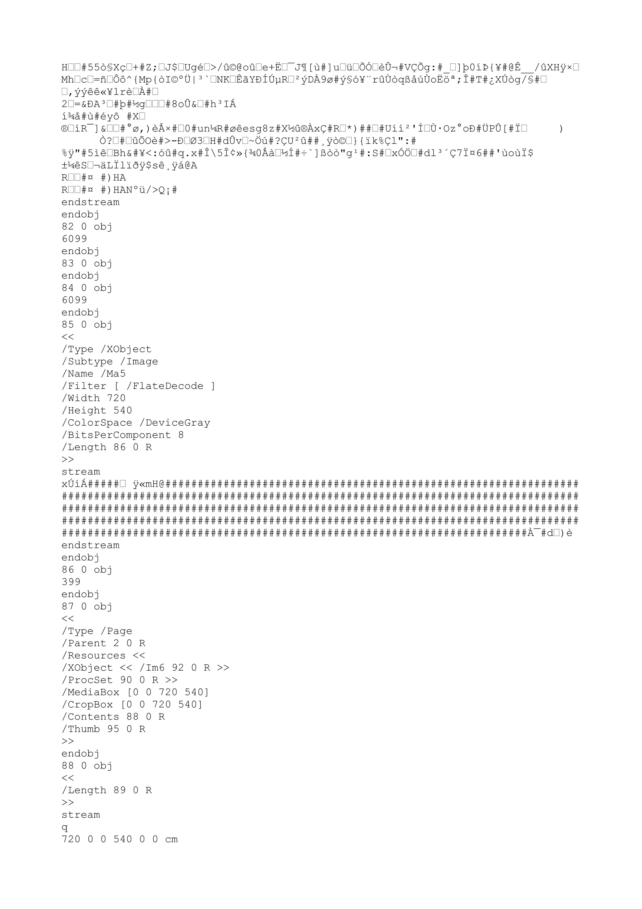 H……#55ò
§Xç…+#Z;…J$…Ugé…>/
û©@oû…e+Ë…¯J¶[ù#]u…ü…ÕÓ…èÛ¬#VÇÕg:#_…]þ0íÞ{¥#@Ê__/
ûXHÿ×…
Mh…c…=ñ…Ôô^{Mp{ò
I©ºÜ|³`…NK…ÊãYÐÍÚµR…²ýDÀ9ø#ý§ó¥¨rûÙò
qßåúÙoËöª;Î#T#¿XÚò
g/
§#…
…,ýýêê«¥lrè…À#…
2…=&ÐA³…#þ#½g………#8oÛ&…#h³IÁ
í¾å#ù#éyô #X…
®…íR¯]&……#°ø,)èÅ×#…0#un¼R#øêesg8z#X½û®ÀxÇ#R…*)##…#Uíí²'Í…Ù·Oz°oÐ#ÜPÛ[#Ï… )
Ò?…#…ûÕOè#>-Ð…Ø3…H#dÛv…~Öú#?ÇU²û##¸ÿò
©…}{ïk%Çl":#
%ÿ"#5ìê…Bh&#¥<:óû#q.x#Î5Î¢»{¾0Åà…½Í#÷`]ßò
ò
"g¹#:S#…xÓÖ…#dl³´Ç7Ï¤6##'ùoùÏ$
±¼êS…¬äLÏlïðÿ$sê¸ÿá@A
R……#¤ #)HA
R……#¤ #)HANºü/
>Q¡#
endstream
endobj
82 0 obj
6099
endobj
83 0 obj
endobj
84 0 obj
6099
endobj
85 0 obj
<<
/
Type /
XObject
/
Subtype /
Image
/
Name /
Ma5
/
Filter [ /
FlateDecode ]
/
Width 720
/
Height 540
/
ColorSpace /
DeviceGray
/
BitsPerComponent 8
/
Length 86 0 R
>>
stream
xÚíÁ#####… ÿ«mH@################################################################
################################################################################
################################################################################
################################################################################
########################################################################À¯#d…)è
endstream
endobj
86 0 obj
399
endobj
87 0 obj
<<
/
Type /
Page
/
Parent 2 0 R
/
Resources <<
/
XObject << /
Im6 92 0 R >>
/
ProcSet 90 0 R >>
/
MediaBox [0 0 720 540]
/
CropBox [0 0 720 540]
/
Contents 88 0 R
/
Thumb 95 0 R
>>
endobj
88 0 obj
<<
/
Length 89 0 R
>>
stream
q
720 0 0 540 0 0 cm
 