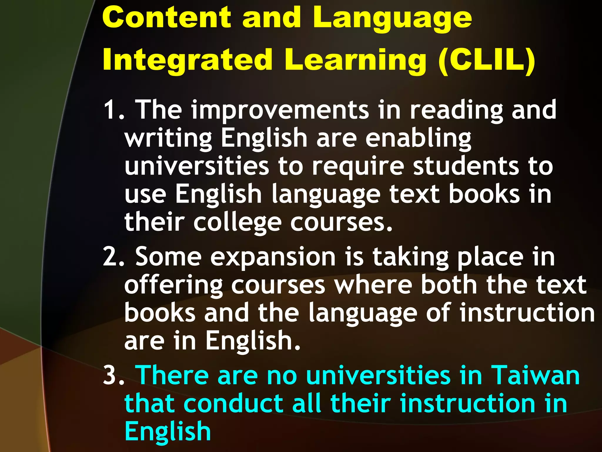 Content and Language Integrated Learning (CLIL) 1. The improvements in reading and writing English are enabling universities to require students to use English language text books in their college courses. 2. Some expansion is taking place in offering courses where both the text books and the language of instruction are in English. 3.  There are no universities in Taiwan that conduct all their instruction in English 
