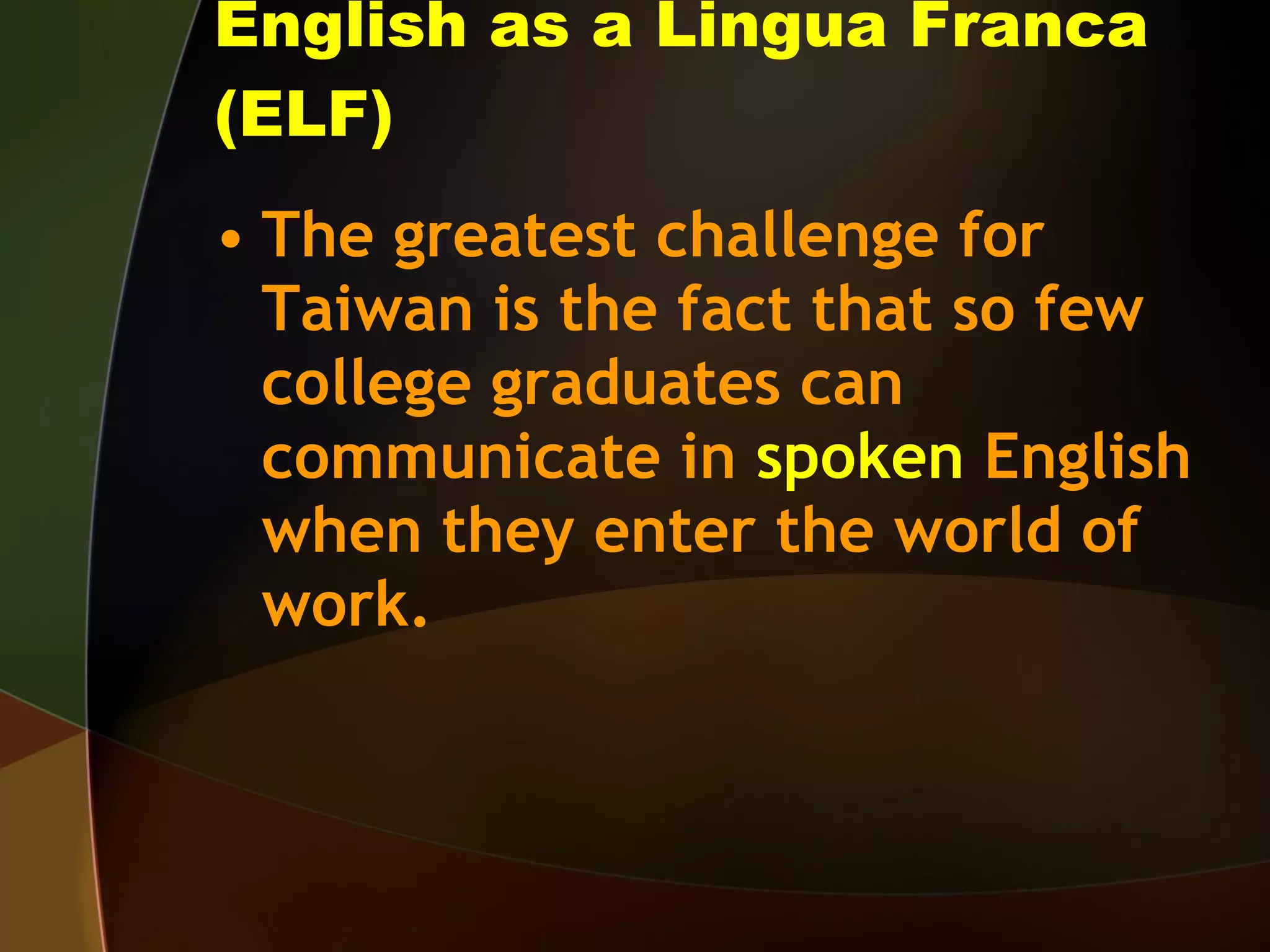 English as a Lingua Franca (ELF) The greatest challenge for Taiwan is the fact that so few college graduates can communicate in  spoken  English when they enter the world of work. 