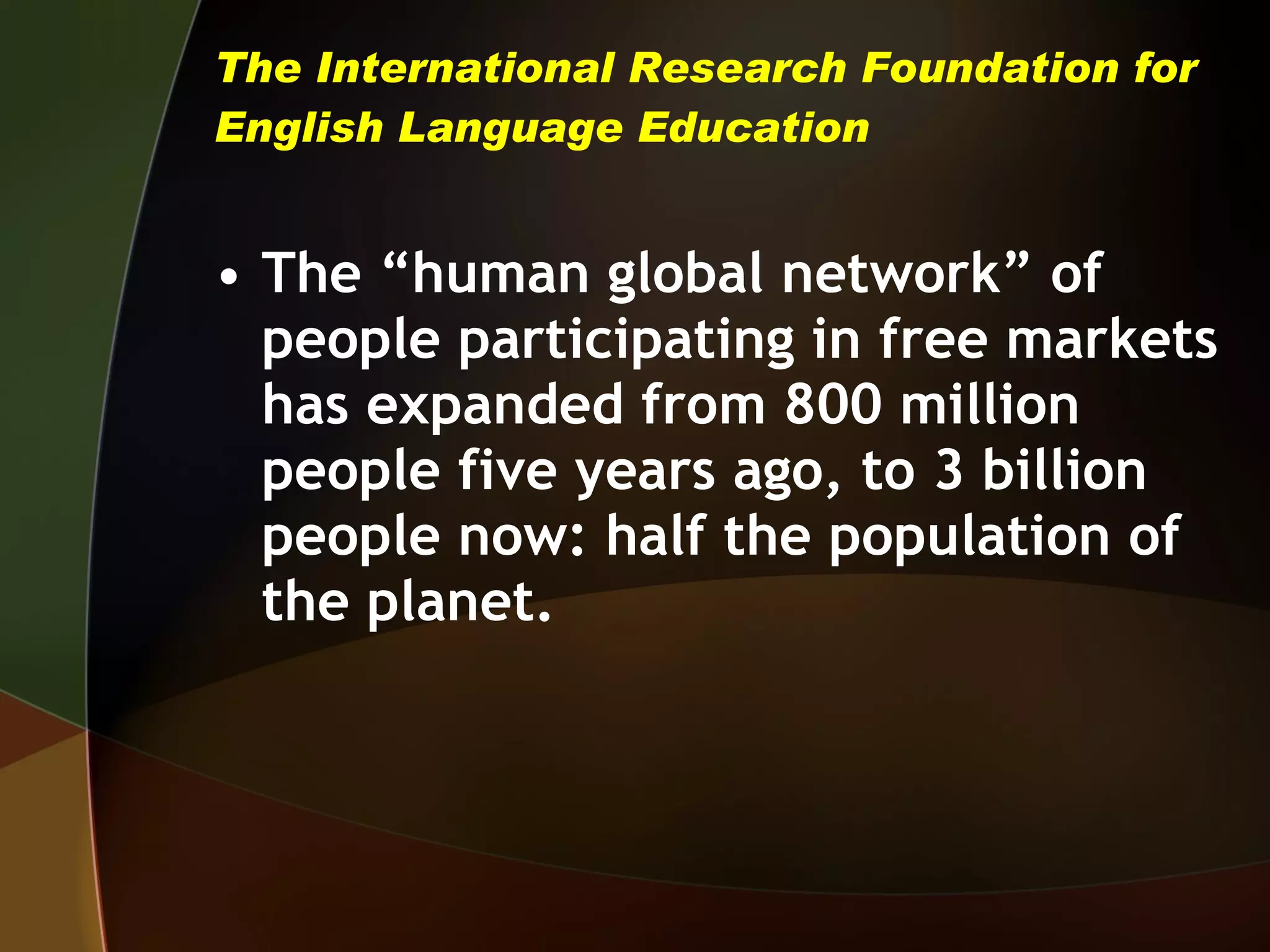 The International Research Foundation for English Language Education The “human global network” of people participating in free markets has expanded from 800 million people five years ago, to 3 billion people now: half the population of the planet.  