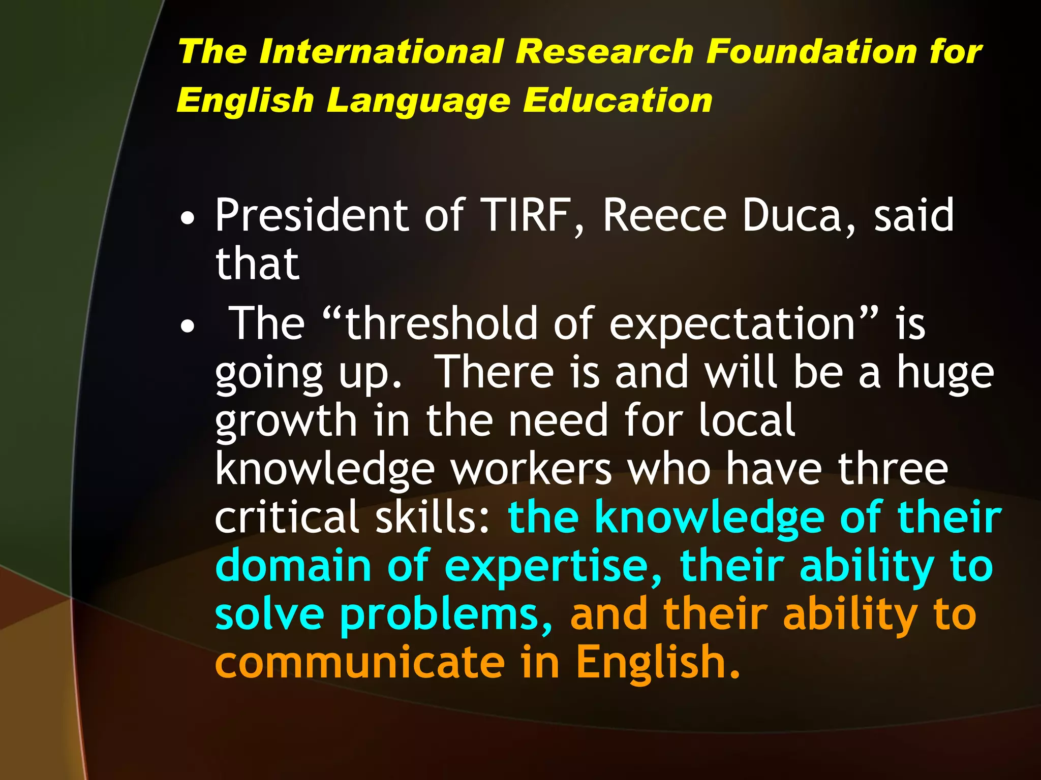 The International Research Foundation for English Language Education President of TIRF, Reece Duca, said that The “threshold of expectation” is going up.  There is and will be a huge growth in the need for local knowledge workers who have three critical skills:   the knowledge of their domain of expertise, their ability to solve problems,  and their ability to communicate in English. 