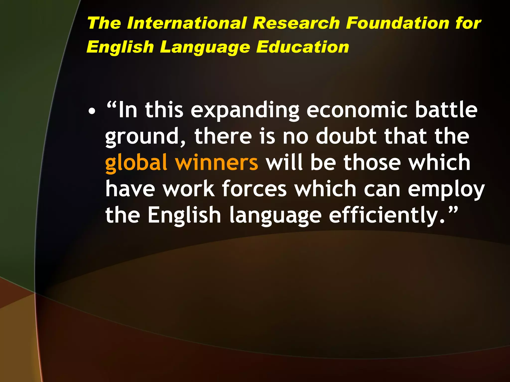 The International Research Foundation for English Language Education “ In this expanding economic battle ground, there is no doubt that the  global winners   will be those which have work forces which can employ the English language efficiently.” 