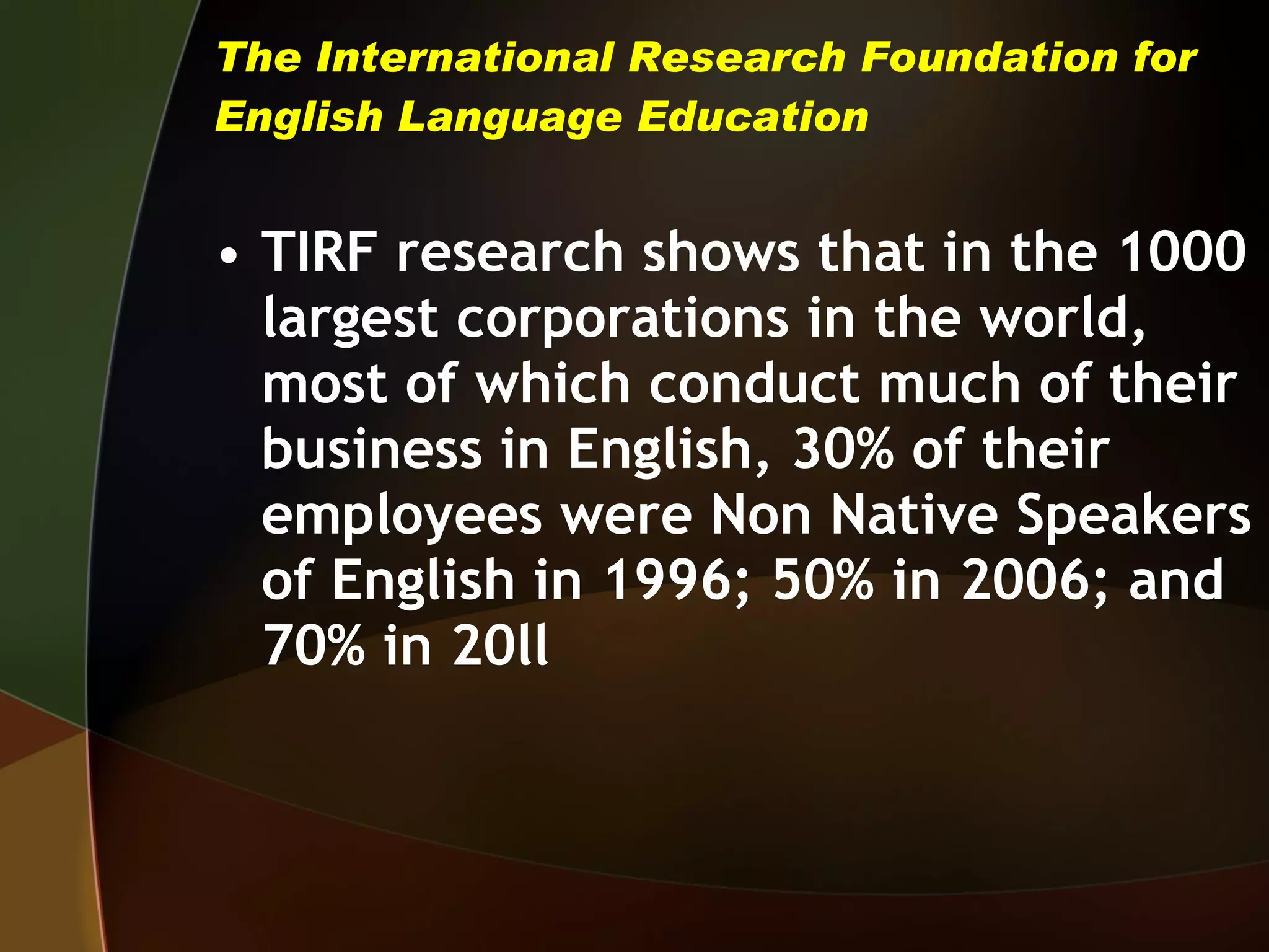 The International Research Foundation for English Language Education TIRF research shows that in the 1000 largest corporations in the world, most of which conduct much of their business in English, 30% of their employees were Non Native Speakers of English in 1996; 50% in 2006; and 70% in 20ll 