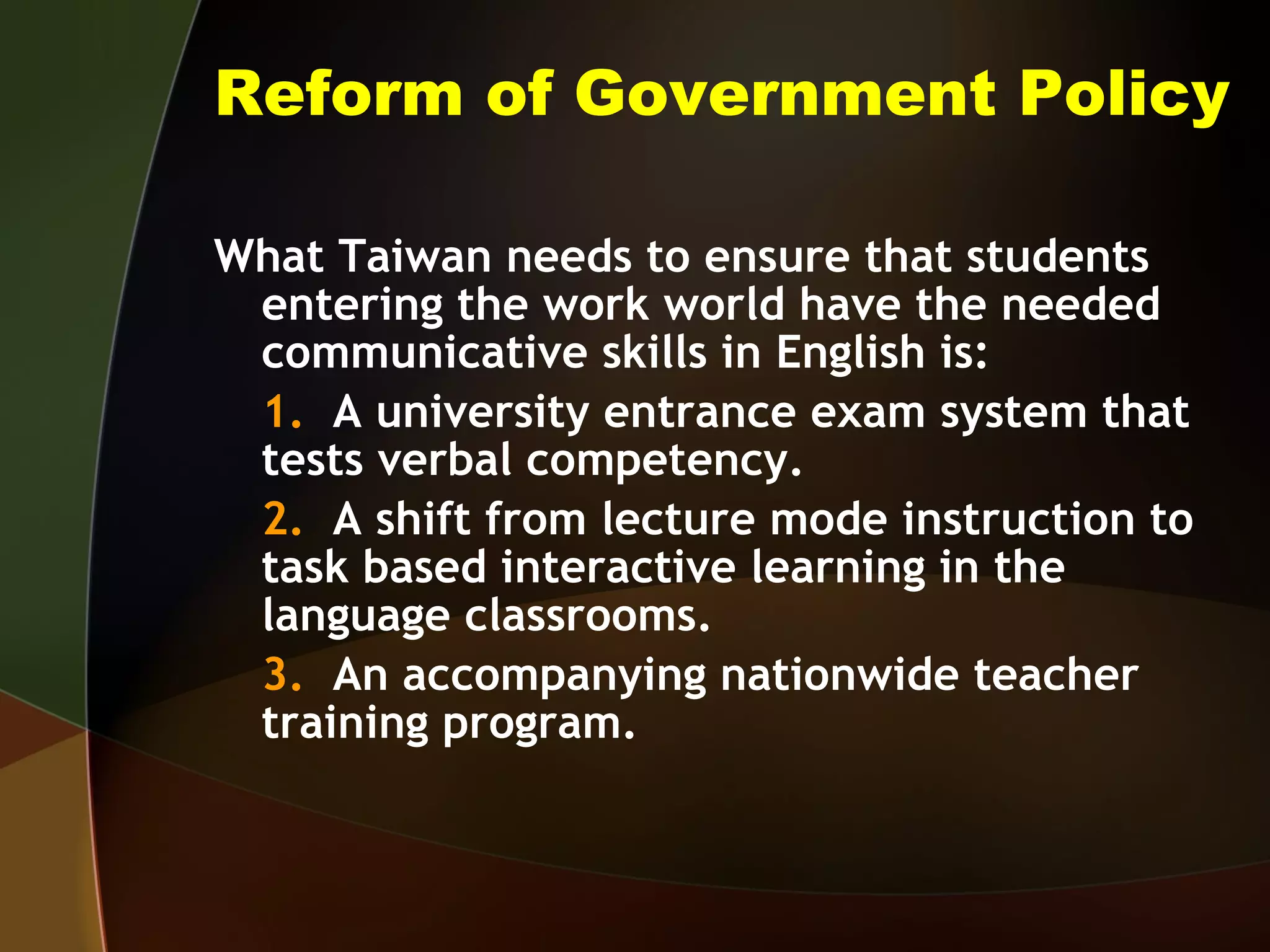 Reform of Government Policy What Taiwan needs to ensure that students entering the work world have the needed communicative skills in English is: 1.   A university entrance exam system that tests verbal competency. 2.   A shift from lecture mode instruction to task based interactive learning in the language classrooms. 3.   An accompanying nationwide teacher training program. 