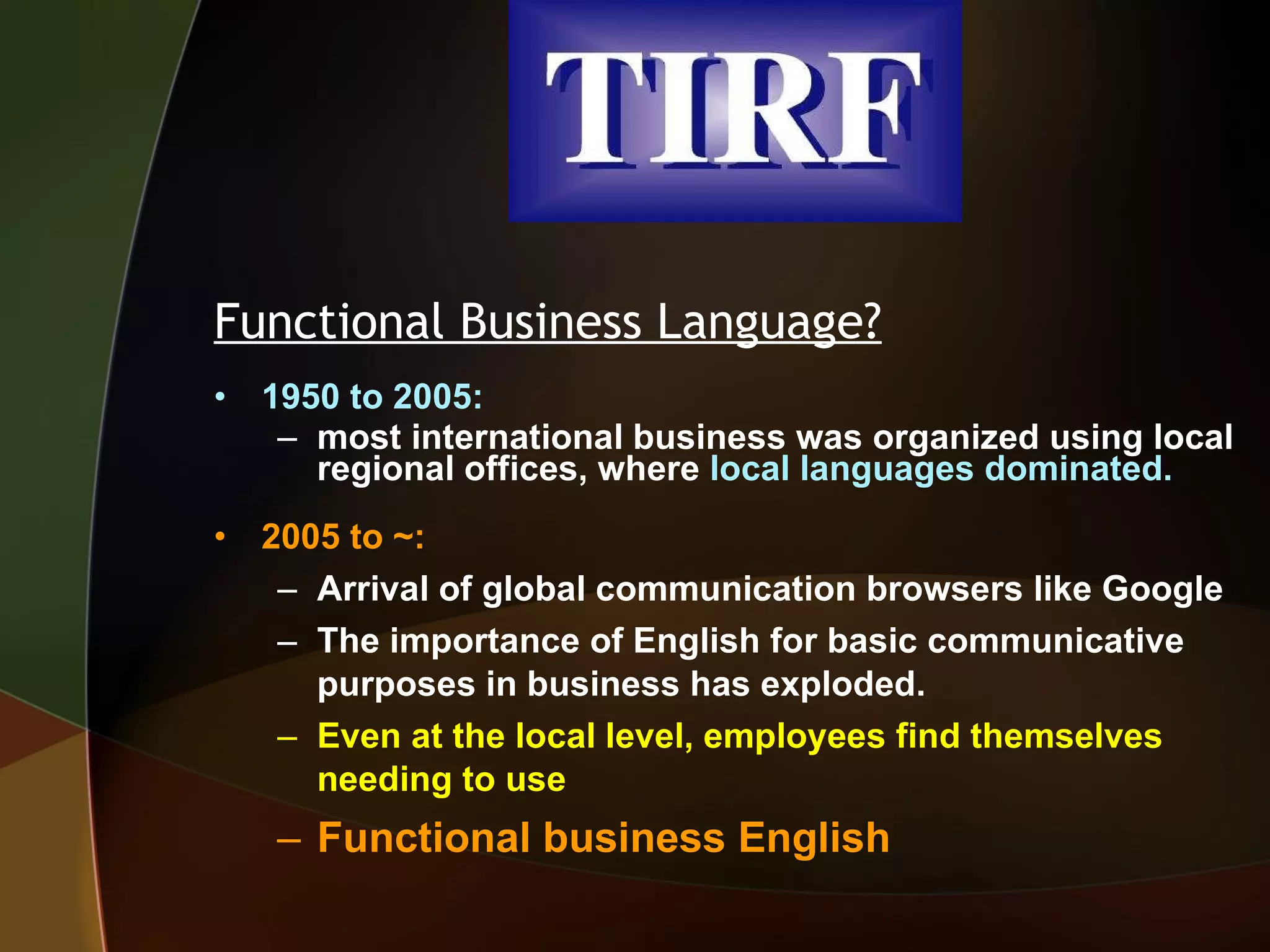 Functional Business Language? 1950 to 2005:  most international business was organized using local regional offices, where  local languages dominated. 2005 to ~:  Arrival of global communication browsers like Google The importance of English for basic communicative purposes in business has exploded.  Even at the local level, employees find themselves needing to use   Functional business English 
