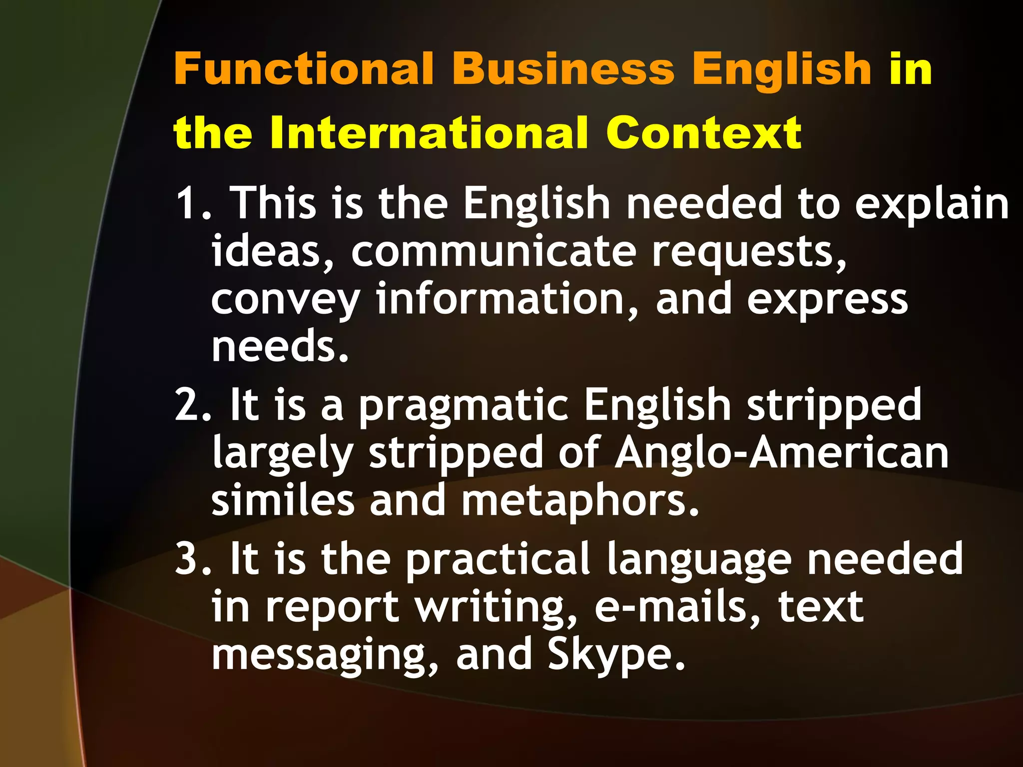 Functional Business English  in the International Context 1. This is the English needed to explain ideas, communicate requests, convey information, and express needs. 2. It is a pragmatic English stripped largely stripped of Anglo-American similes and metaphors. 3. It is the practical language needed in report writing, e-mails, text messaging, and Skype. 