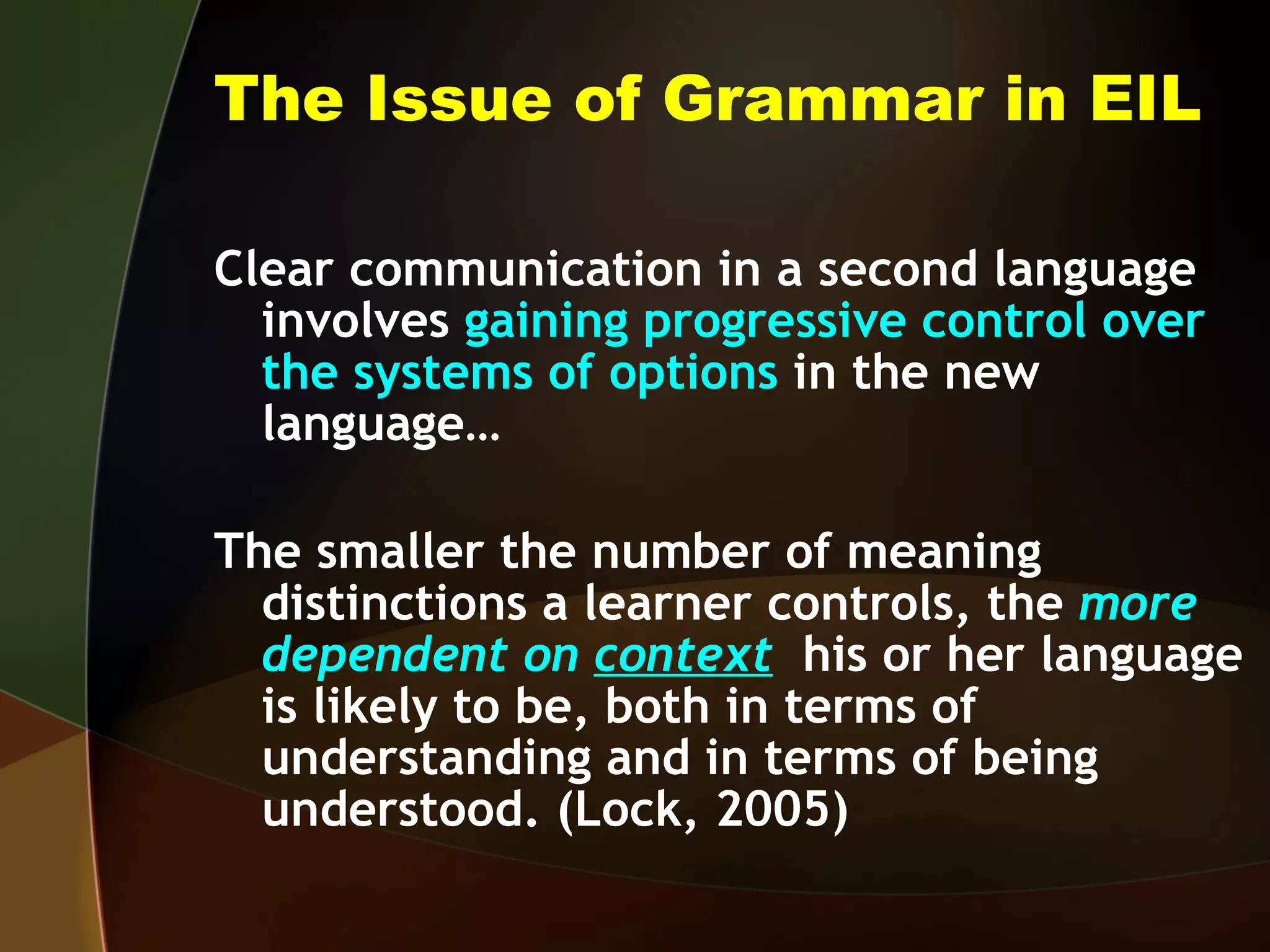 The Issue of Grammar in EIL Clear communication in a second language involves  gaining progressive control over the systems of options  in the new language… The smaller the number of meaning distinctions a learner controls, the  more dependent on  context   his or her language is likely to be, both in terms of understanding and in terms of being understood. (Lock, 2005) 