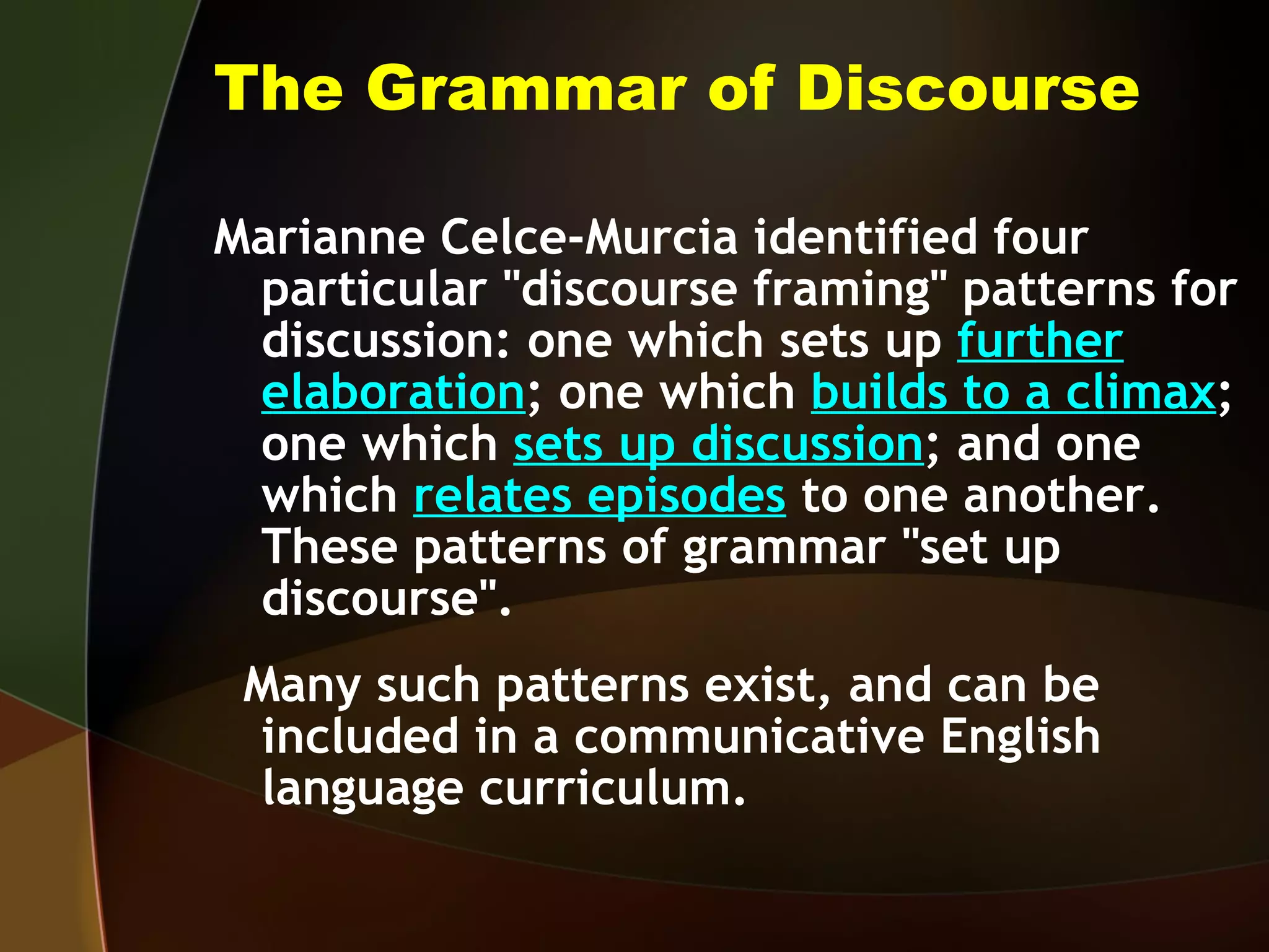 The Grammar of Discourse Marianne Celce-Murcia identified four particular "discourse framing" patterns for discussion: one which sets up  further   elaboration ; one which  builds to a climax ; one which  sets up discussion ; and one which  relates episodes  to one another.  These patterns of grammar "set up discourse".  Many such patterns exist, and can be included in a communicative English language curriculum. 