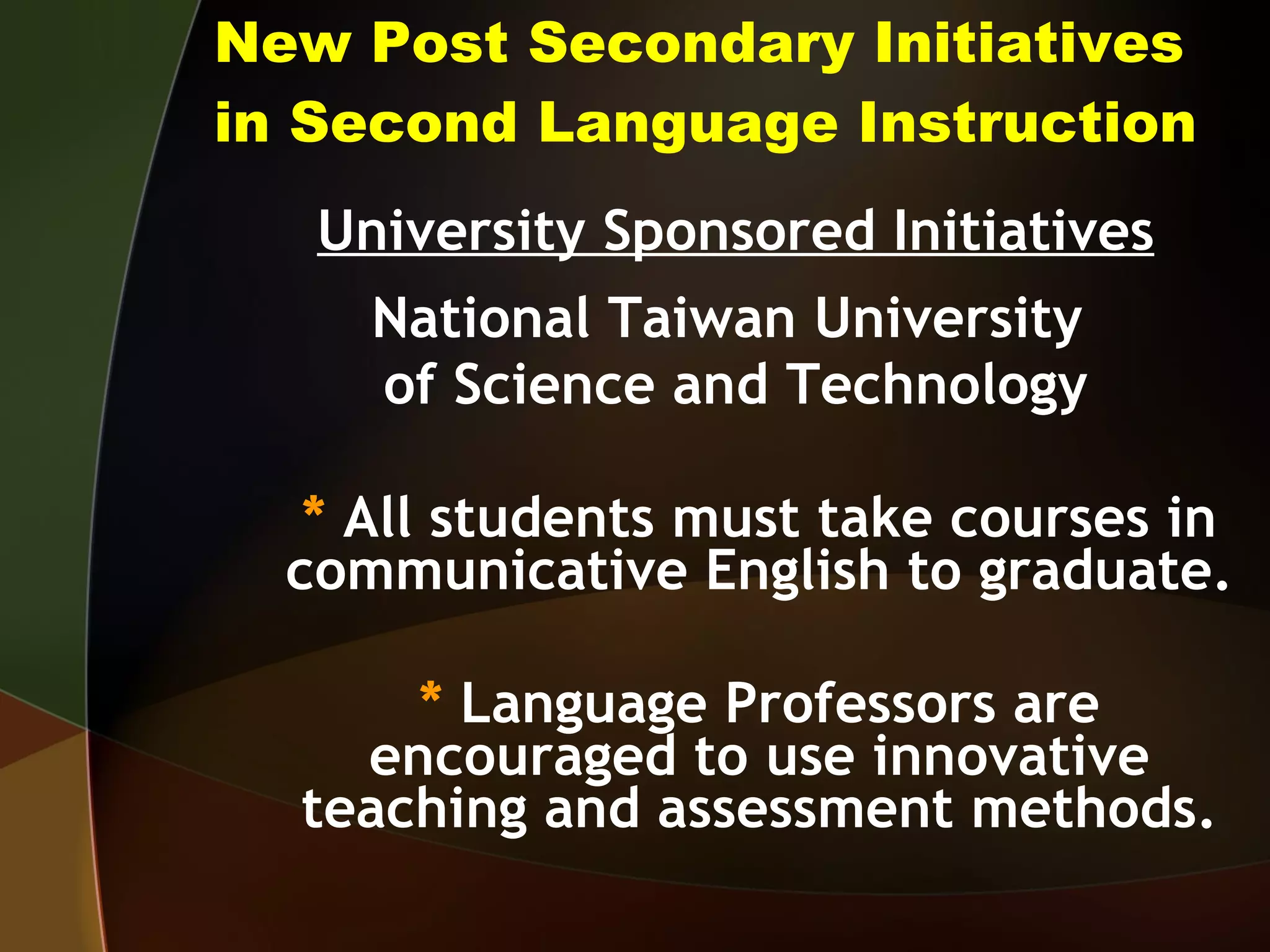 New Post Secondary Initiatives in Second Language Instruction University Sponsored Initiatives National Taiwan University  of Science and Technology *  All students must take courses in communicative English to graduate. *  Language Professors are encouraged to use innovative teaching and assessment methods. 