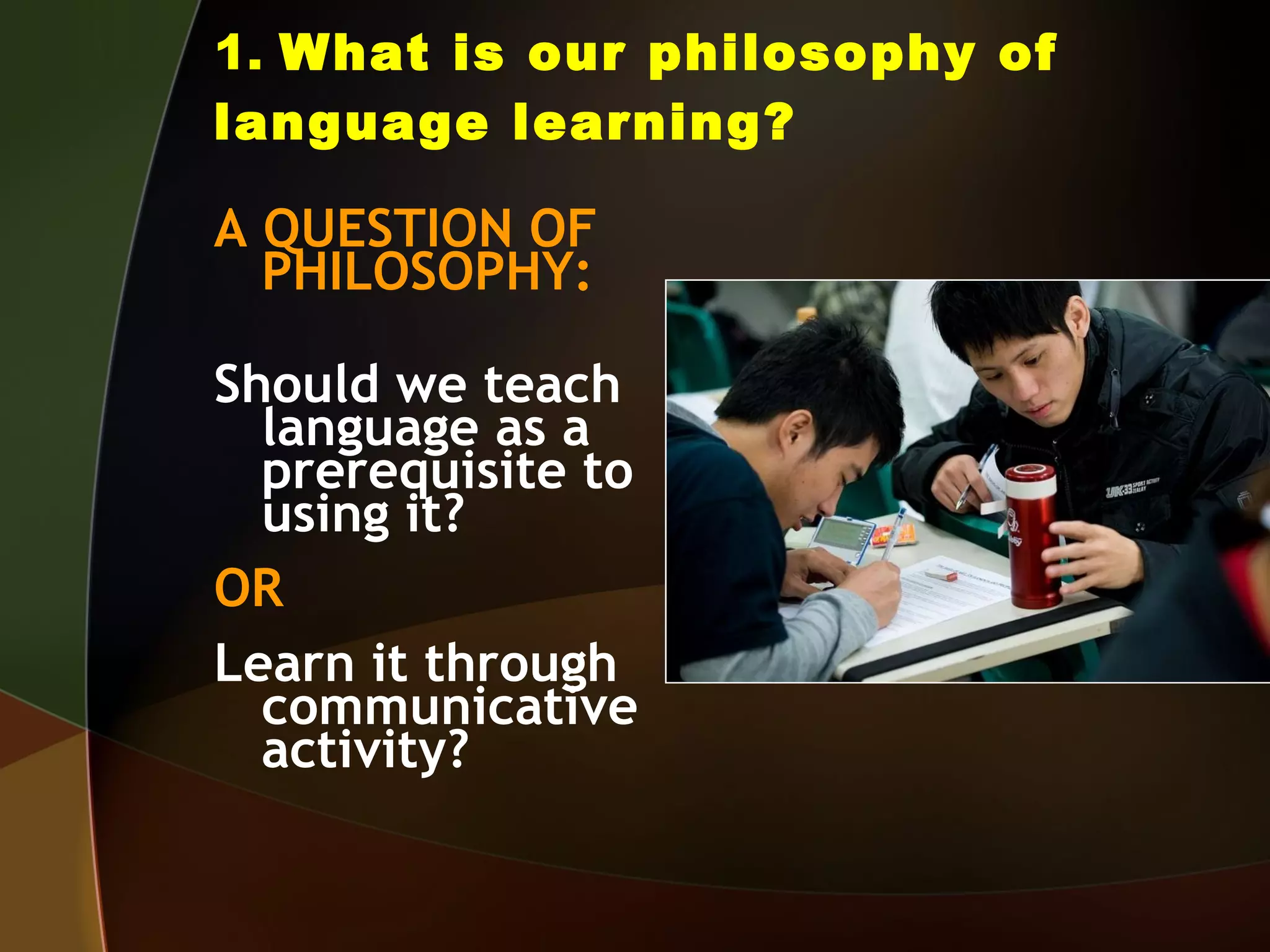 1.  What is our philosophy of language learning? A QUESTION OF PHILOSOPHY: Should we teach language as a prerequisite to using it? OR Learn it through communicative activity? 