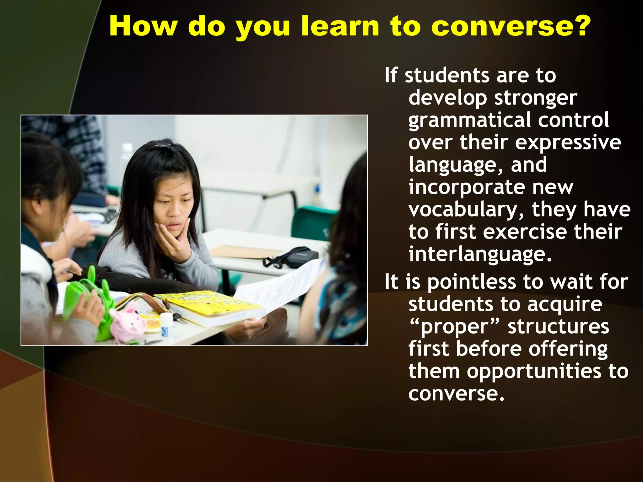 How do you learn to converse? If students are to develop stronger grammatical control over their expressive language, and incorporate new vocabulary, they have to first exercise their interlanguage.  It is pointless to wait for students to acquire “proper” structures first before offering them opportunities to converse. 