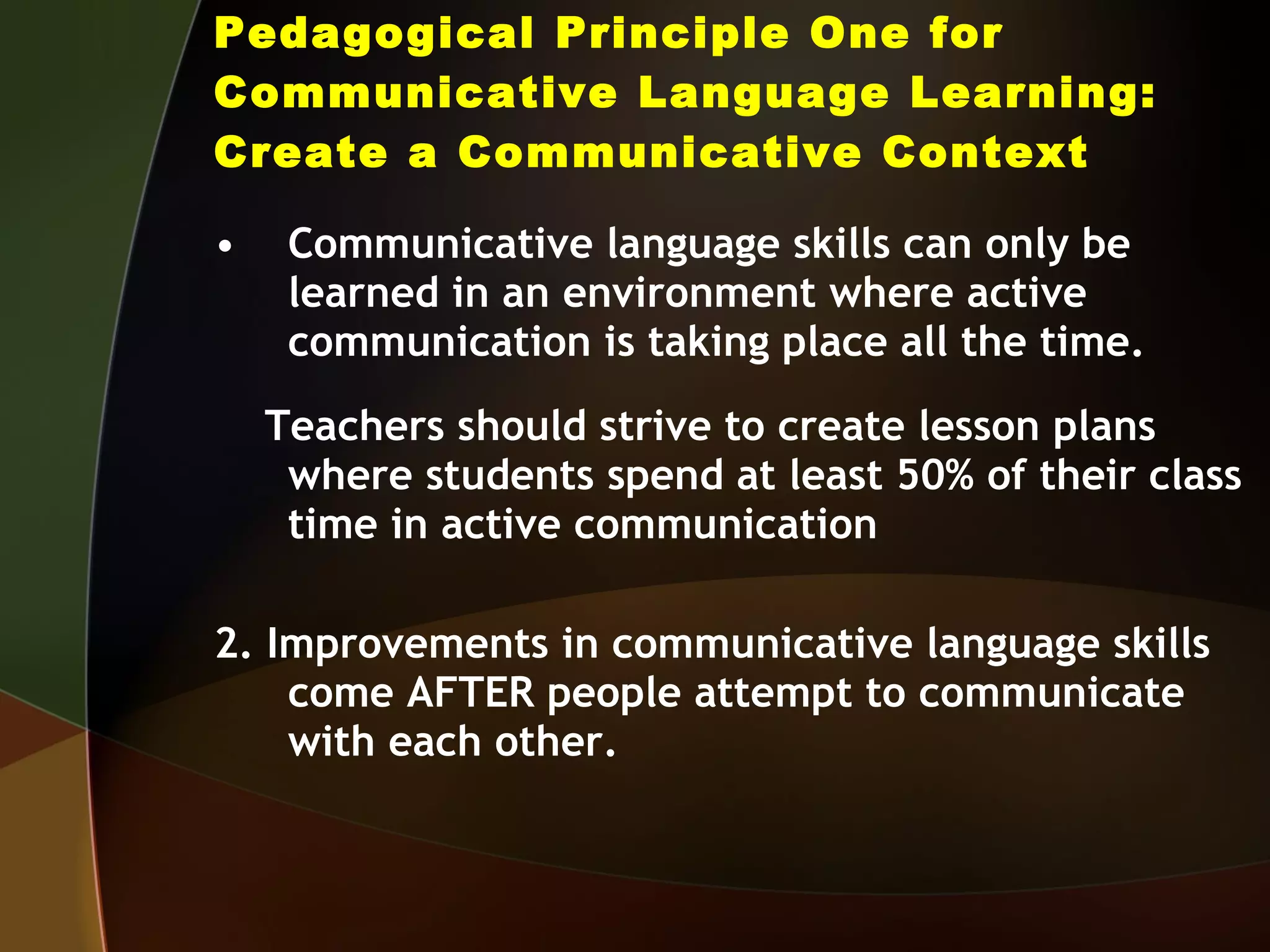 Pedagogical Principle One for Communicative Language Learning: Create a Communicative Context Communicative language skills can only be learned in an environment where active communication is taking place all the time. Teachers should strive to create lesson plans where students spend at least 50% of their class time in active communication 2. Improvements in communicative language skills come AFTER people attempt to communicate with each other. 