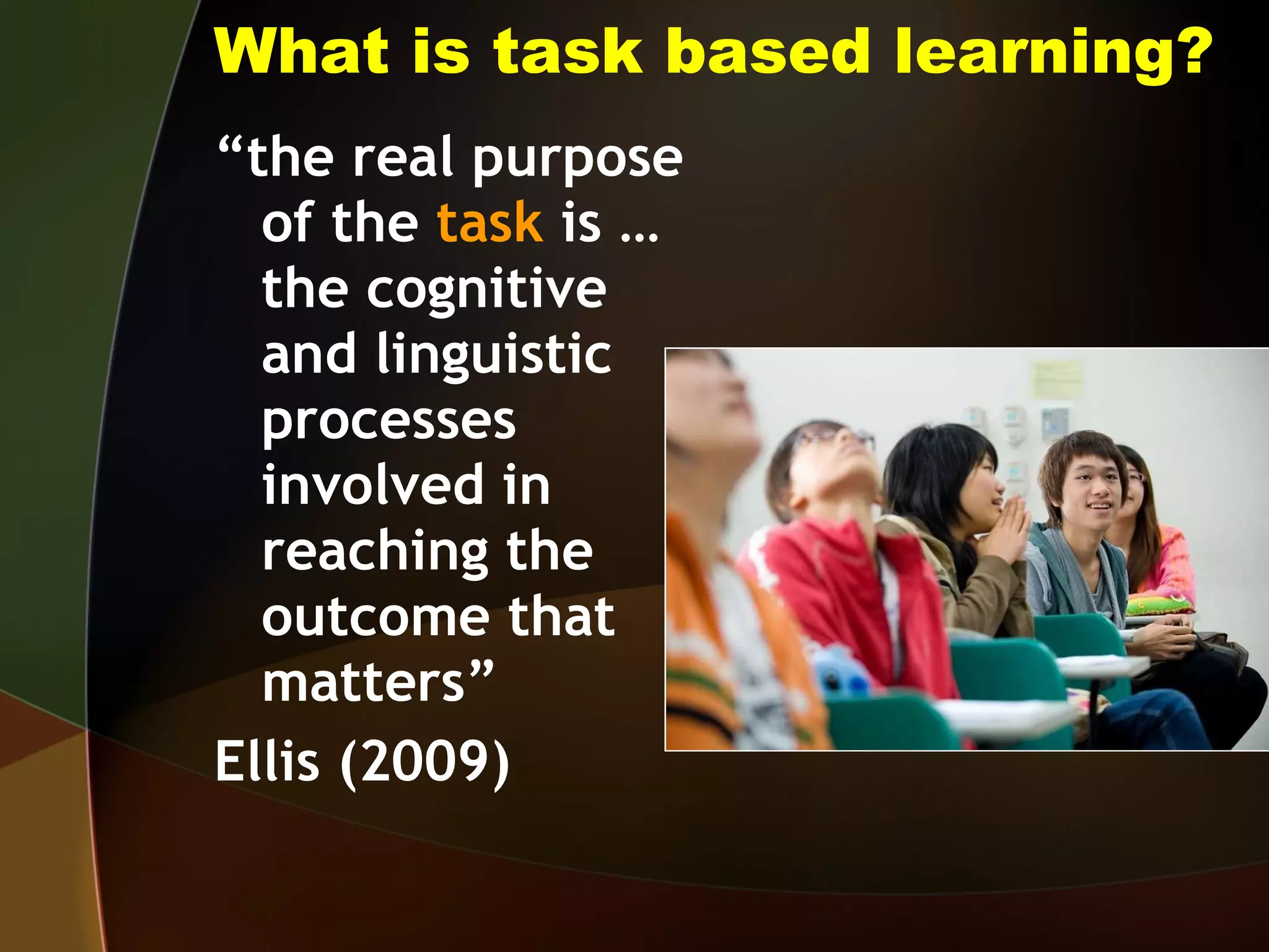What is task based learning? “ the real purpose of the  task  is … the cognitive and linguistic processes involved in reaching the outcome that matters”  Ellis (2009) 