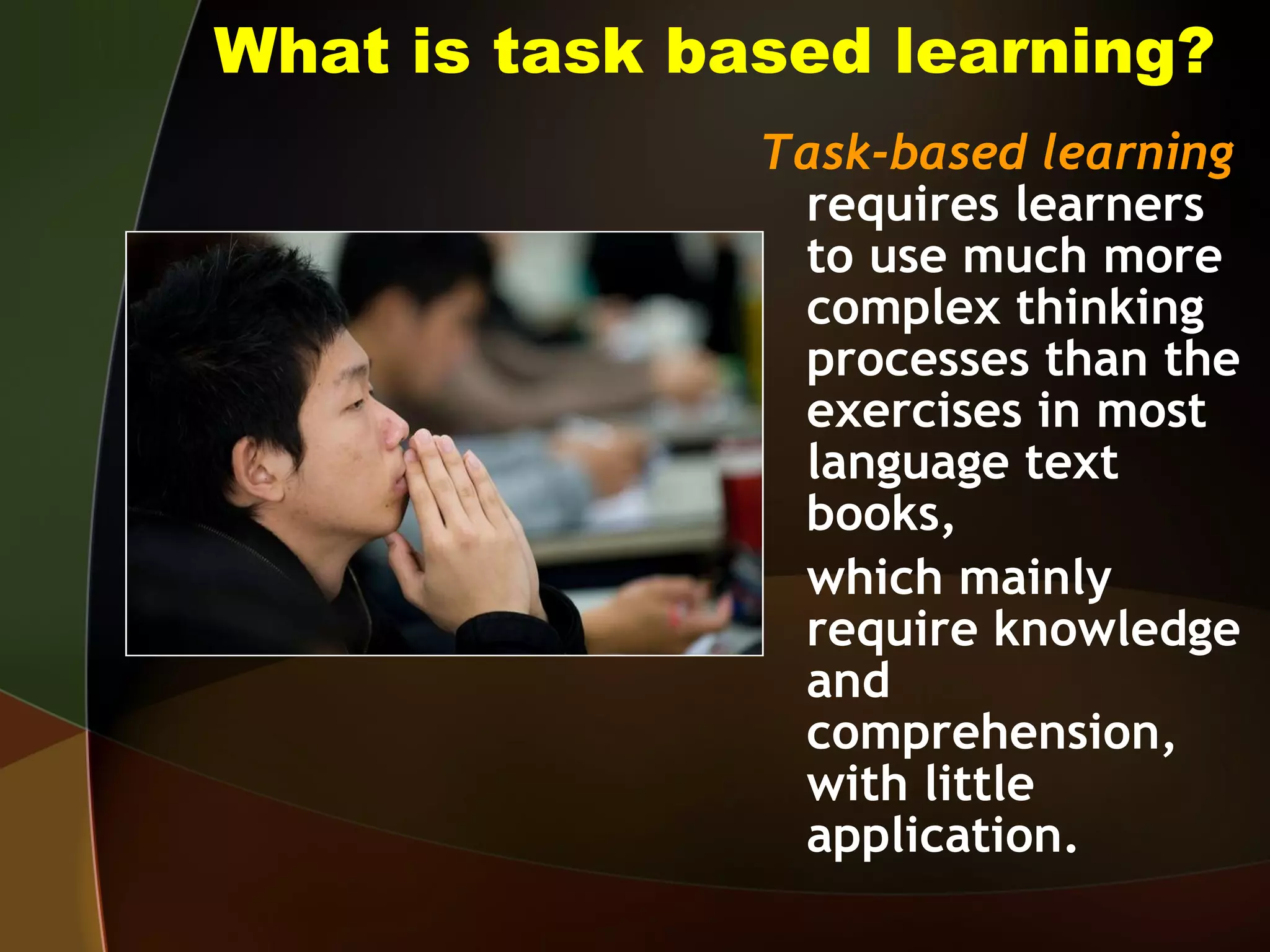 What is task based learning? Task-based learning  requires learners to use much more complex thinking processes than the exercises in most language text books, which mainly require knowledge and comprehension, with little application. 