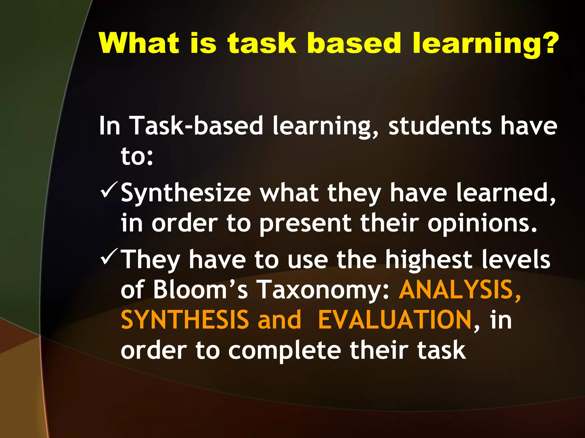 What is task based learning? In Task-based learning, students have to: Synthesize what they have learned, in order to present their opinions. They have to use the highest levels of Bloom’s Taxonomy:  ANALYSIS, SYNTHESIS and  EVALUATION , in order to complete their task 