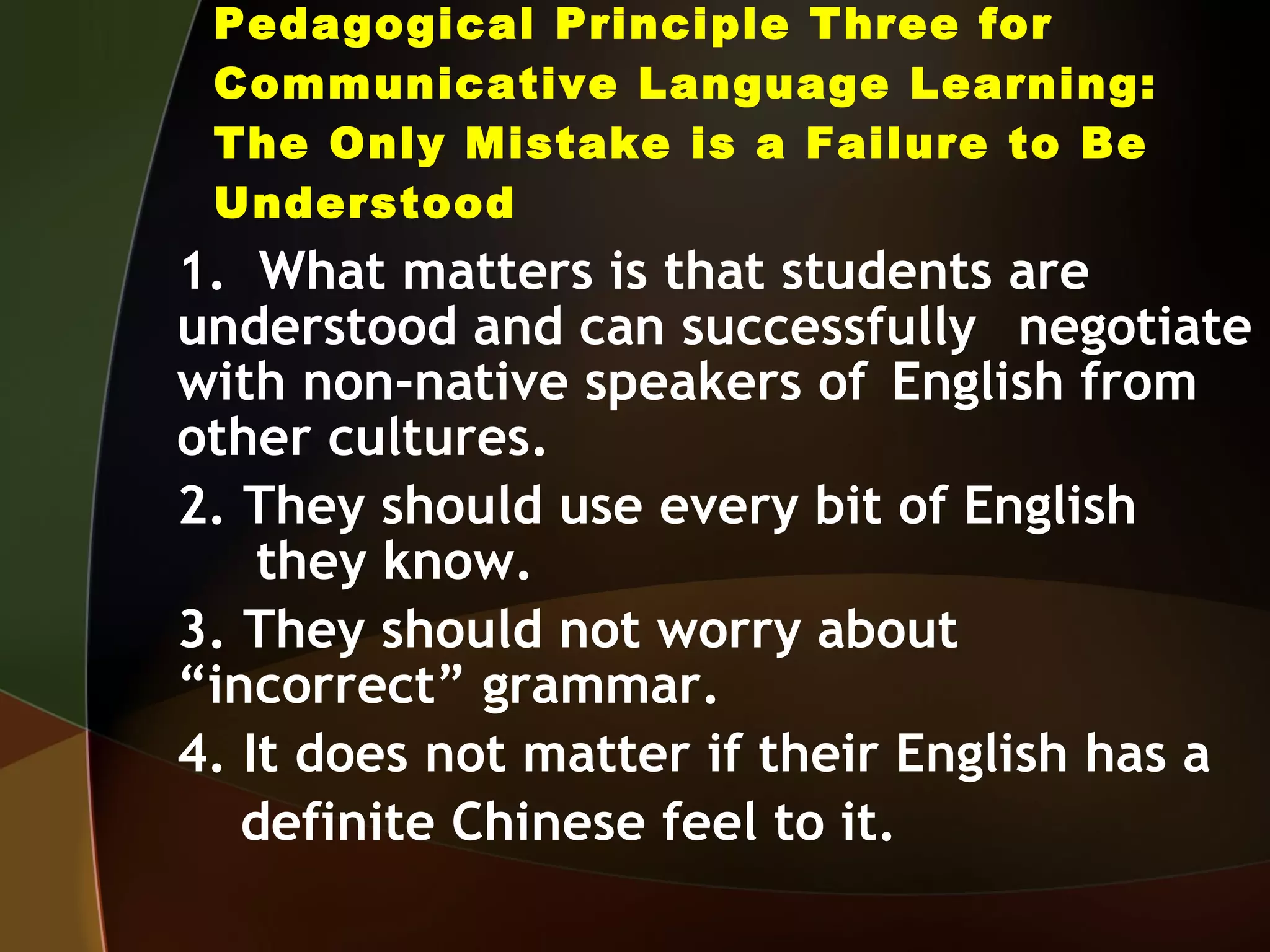Pedagogical Principle Three for Communicative Language Learning: The Only Mistake is a Failure to Be Understood 1.  What matters is that students are  understood and can successfully  negotiate with non-native speakers of  English from other cultures. 2. They should use every bit of English  they know. 3. They should not worry about  “incorrect” grammar. 4. It does not matter if their English has a definite Chinese feel to it. 