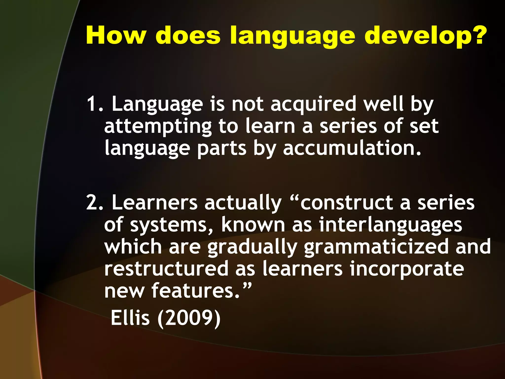 How does language develop? 1. Language is not acquired well by attempting to learn a series of set language parts by accumulation. 2. Learners actually “construct a series of systems, known as interlanguages which are gradually grammaticized and restructured as learners incorporate new features.”  Ellis (2009) 
