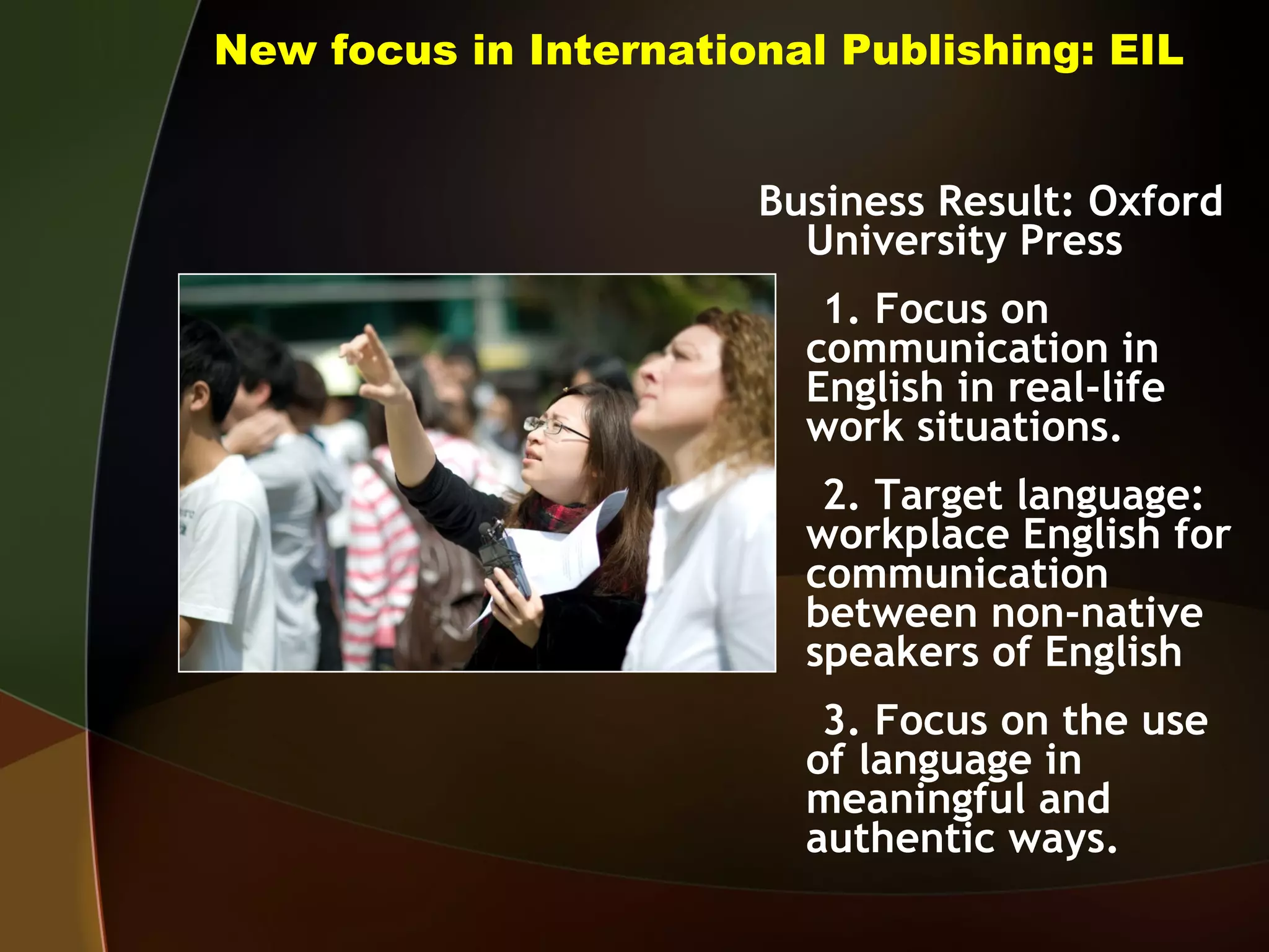 New focus in International Publishing: EIL Business Result: Oxford University Press 1. Focus on communication in English in real-life work situations. 2. Target language: workplace English for communication between non-native speakers of English 3. Focus on the use of language in meaningful and authentic ways. 